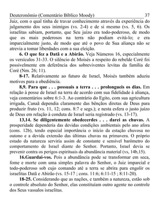 Deuteronômio (Comentário Bíblico Moody) 37
Juiz, com o qual tinha de travar conhecimento através da experiência do
julgamento dos seus inimigos (vs. 2-4) e de si mesmo (vs. 5, 6). Os
israelitas sabiam, portanto, que Seu juízo era todo-poderoso, de modo
que os mais poderosos na terra não podiam evitá-lo; e era
imparcialmente justo, de modo que até o povo de Sua aliança não se
atrevia a tomar liberdades com a sua eleição.
6. O que fez a Datã e a Abirão. Veja Números 16, especialmente
os versículos 31-33. O silêncio de Moisés a respeito do rebelde Coré foi
possivelmente em deferência dos sobreviventes levitas da família de
Coré (Nm. 26; 11).
8-17. Relativamente ao futuro de Israel, Moisés também aduziu
motivos para a obediência.
8,9. Para que . . . possuais a terra . . . prolongueis os dias. Em
relação à posse de Israel na terra de acordo com sua fidelidade à aliança,
veja comentários sobre 6:1-3. Ao contrário do Egito, com sua agricultura
irrigada, Canaã dependia claramente das bênçãos diretas de Deus para
produzir fruto (vs. 11, 12; cons. 8:7 e segs.); e nesta esfera o justo juízo
de Deus em relação à conduta de Israel seria registrado (vs. 13-17).
13,14. Se diligentemente obedecerdes . . . darei as chuvas. A
prosperidade dependeria das devidas condições ambientais pelo ano afora
(cons. 12b), tendo especial importância o início da estação chuvosa no
outono e a devida extensão das últimas chuvas na primavera. O próprio
estado da natureza serviria assim de constante e sensível barômetro do
comportamento de Israel diante do Senhor. Portanto, Israel devia se
prevenir contra os perigos espirituais da abundância material (vs, 14b,15).
16.Guardai-vos. Pois a abundância pode se transformar em seca,
fome e morte com uma simples palavra do Senhor, o Juiz imparcial e
todo-poderoso sob cujo comando até a terra se abrira para engolir os
israelitas Datã e Abirão (vs. 15-17 ; cons. 11:6; 6:11-15 ; 8:11-20).
18-25. Considerando que as nações, e também a natureza, estão sob
o controle absoluto do Senhor, elas constituíam outro agente no controle
dos Seus vassalos israelitas.
 