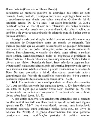 Deuteronômio (Comentário Bíblico Moody) 40
aditamento ao propósito punitivo da destruição dos sítios de culto
cananita, havia, contudo, o desígnio preventivo de proteger Israel contra
o engodamento nos rituais dos cultos cananitas. O fato da lei do
santuário central (Dt. 12:4 e segs. ) ser assim introduzido (vs. 2,3) e
concluído (cons. vs. 29-31) com tais referências aos cultos cananitas,
mostra que um dos propósitos da centralização do culto israelita, era
também o de evitar a contaminação da adoração pura do Senhor com as
práticas idólatras.
A exigência da centralização também deve ser entendida em termos
da natureza do Deuteronômio como um tratado de suserania. Tais
tratados proibiam que os vassalos se ocupassem de qualquer diplomacia
independente com um poder estrangeiro, outro que o do suserano da
aliança. Particularmente, o vassalo não devia pagar tributo a nenhum
outro senhor. Semelhantemente, todas as exigências e proibições de
Deuteronômio 13 foram calculadas para assegurarem ao Senhor todas as
ofertas e sacrifícios tributados de Israel. Israel não devia pagar nenhum
tributo sacrificial a outros deuses, pois tal tentativa impossível de servir a
dois senhores seria rebeldia contra o grande mandamento da aliança de
Deus. Na terra prometida, a lei do altar central envolveria tanto a
centralização dos festivais de sacrifícios especiais (vs. 4-14) quanto a
descentralização das festas familiares comuns (vs. 15-28).
4-14. Em contraste com a multiplicidade de altares dos cananitas
(v.4), que sacrificavam onde lhes agradasse (cons. v. 13), Israel devia ter
um altar, no lugar que o Senhor vosso Deus escolher (v. 5). Esta
uniformidade do santuário correspondia à uniformidade do senhorio
divino sobre Israel (cons. 6:4, 5).
A alta crítica moderna tem erradamente defendido que o conceito
do altar central ensinado em Deuteronômio (ou de acordo com alguns,
apenas em Dt. 12:1-7, que é considerado portanto uma interpolação
posterior) contradiz outra legislação bíblica (veja esp., no Livro da
Aliança, Êx. 20:24). A exigência deuteronômica tem sido, portanto,
considerada como modificação posterior da prática anterior,
 