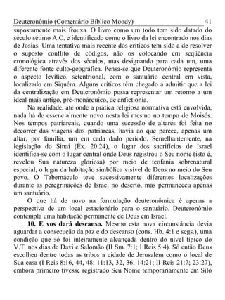 Deuteronômio (Comentário Bíblico Moody) 41
supostamente mais frouxa. O livro como um todo tem sido datado do
século sétimo A.C. e identificado como o livro da lei encontrado nos dias
de Josias. Uma tentativa mais recente dos críticos tem sido a de resolver
o suposto conflito de códigos, não os colocando em seqüência
cronológica através dos séculos, mas designando para cada um, uma
diferente fonte culto-geográfica. Pensa-se que Deuteronômio representa
o aspecto levítico, setentrional, com o santuário central em vista,
localizado em Siquém. Alguns críticos têm chegado a admitir que a lei
da centralização em Deuteronômio possa representar um retorno a um
ideal mais antigo, pré-monárquico, de anfictionia.
Na realidade, até onde a prática religiosa normativa está envolvida,
nada há de essencialmente novo nesta lei mesmo no tempo de Moisés.
Nos tempos patriarcais, quando uma sucessão de altares foi feita no
decorrer das viagens dos patriarcas, havia ao que parece, apenas um
altar, por família, um em cada dado período. Semelhantemente, na
legislação do Sinai (Êx. 20:24), o lugar dos sacrifícios de Israel
identifica-se com o lugar central onde Deus registrou o Seu nome (isto é,
revelou Sua natureza gloriosa) por meio de teofania sobrenatural
especial, o lugar da habitação simbólica visível de Deus no meio do Seu
povo. O Tabernáculo teve sucessivamente diferentes localizações
durante as peregrinações de Israel no deserto, mas permaneceu apenas
um santuário.
O que há de novo na formulação deuteronômica é apenas a
perspectiva de um local estacionário para o santuário. Deuteronômio
contempla uma habitação permanente de Deus em Israel.
10. E vos dará descanso. Mesmo esta nova circunstância devia
aguardar a consecução da paz e do descanso (cons. Hb. 4:1 e segs.), uma
condição que só foi inteiramente alcançada dentro do nível típico do
V.T. nos dias de Davi e Salomão (II Sm. 7:1; I Reis 5:4). Só então Deus
escolheu dentre todas as tribos a cidade de Jerusalém como o local de
Sua casa (I Reis 8:16, 44, 48; 11:13, 32, 36; 14:21; II Reis 21:7; 23:27),
embora primeiro tivesse registrado Seu Nome temporariamente em Siló
 