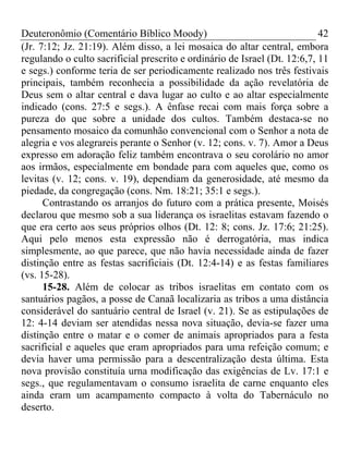Deuteronômio (Comentário Bíblico Moody) 42
(Jr. 7:12; Jz. 21:19). Além disso, a lei mosaica do altar central, embora
regulando o culto sacrificial prescrito e ordinário de Israel (Dt. 12:6,7, 11
e segs.) conforme teria de ser periodicamente realizado nos três festivais
principais, também reconhecia a possibilidade da ação revelatória de
Deus sem o altar central e dava lugar ao culto e ao altar especialmente
indicado (cons. 27:5 e segs.). A ênfase recai com mais força sobre a
pureza do que sobre a unidade dos cultos. Também destaca-se no
pensamento mosaico da comunhão convencional com o Senhor a nota de
alegria e vos alegrareis perante o Senhor (v. 12; cons. v. 7). Amor a Deus
expresso em adoração feliz também encontrava o seu corolário no amor
aos irmãos, especialmente em bondade para com aqueles que, como os
levitas (v. 12; cons. v. 19), dependiam da generosidade, até mesmo da
piedade, da congregação (cons. Nm. 18:21; 35:1 e segs.).
Contrastando os arranjos do futuro com a prática presente, Moisés
declarou que mesmo sob a sua liderança os israelitas estavam fazendo o
que era certo aos seus próprios olhos (Dt. 12: 8; cons. Jz. 17:6; 21:25).
Aqui pelo menos esta expressão não é derrogatória, mas indica
simplesmente, ao que parece, que não havia necessidade ainda de fazer
distinção entre as festas sacrificiais (Dt. 12:4-14) e as festas familiares
(vs. 15-28).
15-28. Além de colocar as tribos israelitas em contato com os
santuários pagãos, a posse de Canaã localizaria as tribos a uma distância
considerável do santuário central de Israel (v. 21). Se as estipulações de
12: 4-14 deviam ser atendidas nessa nova situação, devia-se fazer uma
distinção entre o matar e o comer de animais apropriados para a festa
sacrificial e aqueles que eram apropriados para uma refeição comum; e
devia haver uma permissão para a descentralização desta última. Esta
nova provisão constituía urna modificação das exigências de Lv. 17:1 e
segs., que regulamentavam o consumo israelita de carne enquanto eles
ainda eram um acampamento compacto à volta do Tabernáculo no
deserto.
 