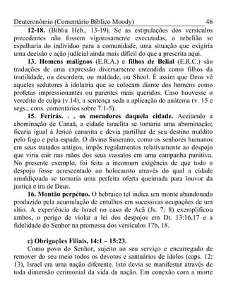 Deuteronômio (Comentário Bíblico Moody) 46
12-18. (Bíblia Heb., 13-19). Se as estipulações dos versículos
precedentes não fossem vigorosamente executadas, a rebelião se
espalharia do indivíduo para a comunidade, uma situação que exigiria
uma decisão e ação judicial ainda mais difícil do que a prescrita aqui.
13. Homens malignos (E.R.A.) e filhos de Belial (E.R.C.) são
traduções de uma expressão diversamente entendida como filhos da
inutilidade, ou desordem, ou maldade, ou Sheol. É assim que Deus vê
aqueles sedutores à idolatria que se colocam diante dos homens como
profetas impressionantes ou parentes mais queridos. Caso houvesse o
veredito de culpa (v.14), a sentença seda a aplicação do anátema (v. 15 e
segs.; cons. comentários sobre 7:1-5).
15. Ferirás. . . os moradores daquela cidade. Aceitando a
abominação de Canaã, a cidade israelita se tomaria uma abominação;
ficaria igual à Jericó cananita e devia partilhar de seu destino maldito
pelo fogo e pela espada. O divino Suserano, como os senhores humanos
em seus tratados antigos, impôs regulamentos relativamente ao despojo
que viria cair nas mãos dos seus vassalos em uma campanha punitiva.
No presente exemplo, foi feita a incomum exigência de que todo o
despojo fosse acrescentado ao holocausto através do qual a cidade
amaldiçoada se tornaria uma perfeita oferta queimada para louvor da
justiça e ira de Deus.
16. Montão perpétuo. O hebraico tel indica um monte abandonado
produzido pela acumulação de entulhos em sucessivas ocupações de um
sítio. A experiência de Israel no caso de Acã (Js. 7; 8) exemplificou
ambos, o perigo de violar a lei dos despojos em Dt. 13:16,17 e a
fidelidade do Senhor na promessa dos versículos 17b, 18.
c) Obrigações Filiais, 14:1 – 15:23.
Como povo do Senhor, sujeito ao seu serviço e encarregado de
remover do seu meio todos os devotos e santuários de ídolos (caps. 12;
13), Israel era uma nação diferente. Isto devia se manifestar através de
toda dimensão cerimonial da vida da nação. Em conexão com a morte
 
