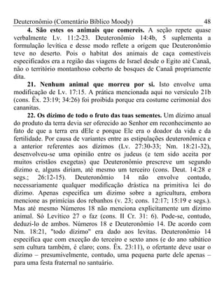 Deuteronômio (Comentário Bíblico Moody) 48
4. São estes os animais que comereis. A seção repete quase
verbalmente Lv. 11:2-23. Deuteronômio 14:4b, 5 suplementa a
formulação levítica e desse modo reflete a origem que Deuteronômio
teve no deserto. Pois o habitat dos animais de caça comestíveis
especificados era a região das viagens de Israel desde o Egito até Canaã,
não o território montanhoso coberto de bosques de Canaã propriamente
dita.
21. Nenhum animal que morreu por si. Isto envolve uma
modificação de Lv. 17:15. A prática mencionada aqui no versículo 21b
(cons. Êx. 23:19; 34:26) foi proibida porque era costume cerimonial dos
cananitas.
22. Os dízimo de todo o fruto das tuas sementes. Um dízimo anual
do produto da terra devia ser oferecido ao Senhor em reconhecimento ao
fato de que a terra era dEle e porque Ele era o doador da vida e da
fertilidade. Por causa de variantes entre as estipulações deuteronômica e
a anterior referentes aos dízimos (Lv. 27:30-33; Nm. 18:21-32),
desenvolveu-se uma opinião entre os judeus (e tem sido aceita por
muitos cristãos exegetas) que Deuteronômio prescreve um segundo
dízimo e, alguns diriam, até mesmo um terceiro (cons. Deut. 14:28 e
segs.; 26:12-15). Deuteronômio 14 não envolve contudo,
necessariamente qualquer modificação drástica na primitiva lei do
dízimo. Apenas especifica um dizimo sobre a agricultura, embora
mencione as primícias dos rebanhos (v. 23; cons. 12:17; 15:19 e segs.).
Mas até mesmo Números 18 não menciona explicitamente um dízimo
animal. Só Levítico 27 o faz (cons. II Cr. 31: 6). Pode-se, contudo,
deduzi-lo de ambos. Números 18 e Deuteronômio 14. De acordo com
Nm. 18:21, "todo dízimo" era dado aos levitas. Deuteronômio 14
especifica que com exceção do terceiro e sexto anos (e do ano sabático
sem cultura também, é claro; cons. Êx. 23:11), o ofertante deve usar o
dízimo – presumivelmente, contudo, uma pequena parte dele apenas –
para uma festa fraternal no santuário.
 