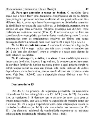 Deuteronômio (Comentário Bíblico Moody) 49
23. Para que aprendas a temer ao Senhor. O propósito desta
seção não é tanto fazer uma declaração compreensiva da lei do dízimo
para proteger o processo relativo ao dízimo de ser prostituído com fins
idólatras; isto é, evitar que Israel homenageasse as divindades cananitas
da fertilidade por causa de suas colheitas. A insistência, portanto, era no
sentido de que toda cerimônia religiosa associada aos dízimos fosse
realizada no santuário central (12:6,11). É necessário que se leve em
consideração este propósito particular destes versículos quando fizermos
comparações com os regulamentos relativos ao dízimo em outras
passagens. (Sobre a razão da permissão dos vs. 24 e segs. veja 12:21.)
28. Ao fim de cada três anos. A associação disto com a legislação
sabática de 15:1 e segs., indica que tais anos trienais (chamados em
26:12 de "ano dos dízimos") eram o terceiro e o sexto anos dentro do
ciclo sabático do Jubileu.
29. O estrangeiro, o órfão, e a viúva. Uma modificação menos
importante do dízimo imposto à agricultura, de acordo com os interesses
da caridade familiar do Senhor na classe pobre, a qual poderia surgir na
estratificação social da vida em Canaã, está nesta inclusão de outros
dependentes, além dos levitas, para o uso do dízimo do terceiro e sexto
anos. Veja Nm. 18:26-32 para a disposição desses dízimos a ser feita
pelos levitas.
Deuteronômio 15
15:1-23. O fio principal da legislação precedente foi novamente
retomado na lei dos primogênitos em 15:19-23 (cons. 14:23). Enquanto
isto, os versículos 1-18 desenvolvem o assunto do amor para com os
irmãos necessitados, que veio à baila na exposição da maneira como dar
o dízimo (14: 27 e segs.). Especificamente, estas estipulações tratam da
remissão das dívidas (vs. 1-11) e da manumissão dos escravos (vs. 12-
18). Um elemento adicional de continuidade encontra-se na estrutura
sabática deste programa de misericórdia (cons. 14:28).
 