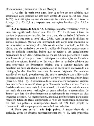 Deuteronômio (Comentário Bíblico Moody) 50
1. Ao fim de cada sete anos. Isto se refere ao ano sabático que
arrematava cada período de sete anos dentro do ciclo do Jubileu (cons.
14:28). A instituição do ano da remissão foi estabelecida no Livro da
Aliança (Êx. 23:10,11) e exposta nas instruções levíticas (Lv. 25:2 e
segs.).
2. A remissão do Senhor. O hebraico shemitta, "remissão", vem de
uma raiz significando deixar cair. Em Êx. 23:11 aplica-se à terra no
sentido de permanecer inculta. Por isso o ano da remissão é "sábado de
descanso solene para a terra" (Lv. 25:4). Aqui se aplica às dívidas no
sentido do perdão. Muitos têm interpretado isto como uma moratória de
um ano sobre a cobrança dos débitos do credor. Contudo, o fato do
sétimo ano da remissão e do ano do Jubileu da liberdade pertencerem a
uma só unidade simbólica indica que se refere a um cancelamento
permanente de dívidas. O descanso solene do Jubileu que fechava o ciclo
simplesmente prosseguia com o princípio da restauração da liberdade
pessoal e o retorno imobiliário. Em cada nível a remissão sabática era
uma renovação do livramento original que o Senhor realizou em
benefício do povo da aliança, quando este se encontrava escravizado e a
reintegração das famílias em suas heranças originais. De maneira
agradável, o sábado propriamente dito estava associado com a libertação
dos necessitados realizada pelo Senhor, do povo que chorava em grilhões
(cons. Dt. 5:14, 15). O livramento do sétimo ano era do Senhor, embora
Sua misericórdia se manifestasse pela filantropia dos Seus servos. Tinha a
finalidade de renovar o símbolo teocrático do reino de Deus periodicamente
por meio de uma nova realização da graça salvadora e restauradora do
Senhor que fora tão abundantemente experimentada no começo da vida
teocrática de Israel. Ao mesmo tempo, apontava profeticamente para a ação
redentora futura de Deus, antecipando o reino de misericórdia messiânico
em prol dos pobres e desamparados (cons. Sl. 72). Este projeto de
consumação está sempre presente no simbolismo sabático.
4. Para que entre ti não haja pobre. A necessidade de tal
caridade, como se observa parenteticamente (vs. 4 -6), seria prevenida
 