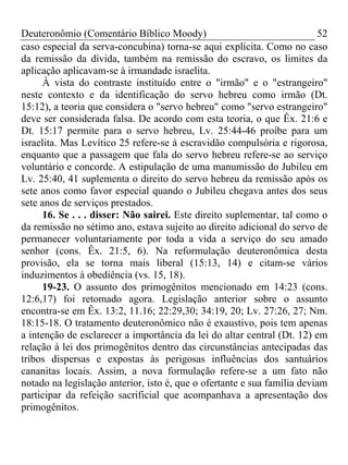 Deuteronômio (Comentário Bíblico Moody) 52
caso especial da serva-concubina) torna-se aqui explícita. Como no caso
da remissão da dívida, também na remissão do escravo, os limites da
aplicação aplicavam-se à irmandade israelita.
À vista do contraste instituído entre o "irmão" e o "estrangeiro"
neste contexto e da identificação do servo hebreu como irmão (Dt.
15:12), a teoria que considera o "servo hebreu" como "servo estrangeiro"
deve ser considerada falsa. De acordo com esta teoria, o que Êx. 21:6 e
Dt. 15:17 permite para o servo hebreu, Lv. 25:44-46 proíbe para um
israelita. Mas Levítico 25 refere-se à escravidão compulsória e rigorosa,
enquanto que a passagem que fala do servo hebreu refere-se ao serviço
voluntário e concorde. A estipulação de uma manumissão do Jubileu em
Lv. 25:40, 41 suplementa o direito do servo hebreu da remissão após os
sete anos como favor especial quando o Jubileu chegava antes dos seus
sete anos de serviços prestados.
16. Se . . . disser: Não sairei. Este direito suplementar, tal como o
da remissão no sétimo ano, estava sujeito ao direito adicional do servo de
permanecer voluntariamente por toda a vida a serviço do seu amado
senhor (cons. Êx. 21:5, 6). Na reformulação deuteronômica desta
provisão, ela se torna mais liberal (15:13, 14) e citam-se vários
induzimentos à obediência (vs. 15, 18).
19-23. O assunto dos primogênitos mencionado em 14:23 (cons.
12:6,17) foi retomado agora. Legislação anterior sobre o assunto
encontra-se em Êx. 13:2, 11.16; 22:29,30; 34:19, 20; Lv. 27:26, 27; Nm.
18:15-18. O tratamento deuteronômico não é exaustivo, pois tem apenas
a intenção de esclarecer a importância da lei do altar central (Dt. 12) em
relação à lei dos primogênitos dentro das circunstâncias antecipadas das
tribos dispersas e expostas às perigosas influências dos santuários
cananitas locais. Assim, a nova formulação refere-se a um fato não
notado na legislação anterior, isto é, que o ofertante e sua família deviam
participar da refeição sacrificial que acompanhava a apresentação dos
primogênitos.
 