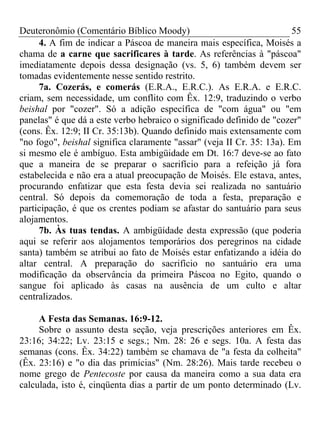 Deuteronômio (Comentário Bíblico Moody) 55
4. A fim de indicar a Páscoa de maneira mais específica, Moisés a
chama de a carne que sacrificares à tarde. As referências à "páscoa"
imediatamente depois dessa designação (vs. 5, 6) também devem ser
tomadas evidentemente nesse sentido restrito.
7a. Cozerás, e comerás (E.R.A., E.R.C.). As E.R.A. e E.R.C.
criam, sem necessidade, um conflito com Êx. 12:9, traduzindo o verbo
beishal por "cozer". Só a adição específica de "com água" ou "em
panelas" é que dá a este verbo hebraico o significado definido de "cozer"
(cons. Êx. 12:9; II Cr. 35:13b). Quando definido mais extensamente com
"no fogo", beishal significa claramente "assar" (veja II Cr. 35: 13a). Em
si mesmo ele é ambíguo. Esta ambigüidade em Dt. 16:7 deve-se ao fato
que a maneira de se preparar o sacrifício para a refeição já fora
estabelecida e não era a atual preocupação de Moisés. Ele estava, antes,
procurando enfatizar que esta festa devia sei realizada no santuário
central. Só depois da comemoração de toda a festa, preparação e
participação, é que os crentes podiam se afastar do santuário para seus
alojamentos.
7b. Às tuas tendas. A ambigüidade desta expressão (que poderia
aqui se referir aos alojamentos temporários dos peregrinos na cidade
santa) também se atribui ao fato de Moisés estar enfatizando a idéia do
altar central. A preparação do sacrifício no santuário era uma
modificação da observância da primeira Páscoa no Egito, quando o
sangue foi aplicado às casas na ausência de um culto e altar
centralizados.
A Festa das Semanas. 16:9-12.
Sobre o assunto desta seção, veja prescrições anteriores em Êx.
23:16; 34:22; Lv. 23:15 e segs.; Nm. 28: 26 e segs. 10a. A festa das
semanas (cons. Êx. 34:22) também se chamava de "a festa da colheita"
(Êx. 23:16) e "o dia das primícias" (Nm. 28:26). Mais tarde recebeu o
nome grego de Pentecoste por causa da maneira como a sua data era
calculada, isto é, cinqüenta dias a partir de um ponto determinado (Lv.
 