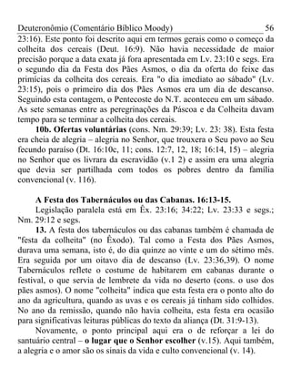 Deuteronômio (Comentário Bíblico Moody) 56
23:16). Este ponto foi descrito aqui em termos gerais como o começo da
colheita dos cereais (Deut. 16:9). Não havia necessidade de maior
precisão porque a data exata já fora apresentada em Lv. 23:10 e segs. Era
o segundo dia da Festa dos Pães Asmos, o dia da oferta do feixe das
primícias da colheita dos cereais. Era "o dia imediato ao sábado" (Lv.
23:15), pois o primeiro dia dos Pães Asmos era um dia de descanso.
Seguindo esta contagem, o Pentecoste do N.T. aconteceu em um sábado.
As sete semanas entre as peregrinações da Páscoa e da Colheita davam
tempo para se terminar a colheita dos cereais.
10b. Ofertas voluntárias (cons. Nm. 29:39; Lv. 23: 38). Esta festa
era cheia de alegria – alegria no Senhor, que trouxera o Seu povo ao Seu
fecundo paraíso (Dt. 16:10c, 11; cons. 12:7, 12, 18; 16:14, 15) – alegria
no Senhor que os livrara da escravidão (v.1 2) e assim era uma alegria
que devia ser partilhada com todos os pobres dentro da família
convencional (v. 116).
A Festa dos Tabernáculos ou das Cabanas. 16:13-15.
Legislação paralela está em Êx. 23:16; 34:22; Lv. 23:33 e segs.;
Nm. 29:12 e segs.
13. A festa dos tabernáculos ou das cabanas também é chamada de
"festa da colheita" (no Êxodo). Tal como a Festa dos Pães Asmos,
durava uma semana, isto é, do dia quinze ao vinte e um do sétimo mês.
Era seguida por um oitavo dia de descanso (Lv. 23:36,39). O nome
Tabernáculos reflete o costume de habitarem em cabanas durante o
festival, o que servia de lembrete da vida no deserto (cons. o uso dos
pães asmos). O nome "colheita" indica que esta festa era o ponto alto do
ano da agricultura, quando as uvas e os cereais já tinham sido colhidos.
No ano da remissão, quando não havia colheita, esta festa era ocasião
para significativas leituras públicas do texto da aliança (Dt. 31:9-13).
Novamente, o ponto principal aqui era o de reforçar a lei do
santuário central – o lugar que o Senhor escolher (v.15). Aqui também,
a alegria e o amor são os sinais da vida e culto convencional (v. 14).
 