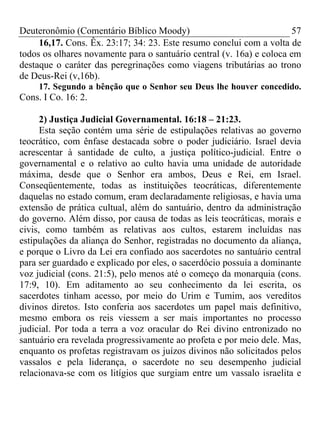 Deuteronômio (Comentário Bíblico Moody) 57
16,17. Cons. Êx. 23:17; 34: 23. Este resumo conclui com a volta de
todos os olhares novamente para o santuário central (v. 16a) e coloca em
destaque o caráter das peregrinações como viagens tributárias ao trono
de Deus-Rei (v,16b).
17. Segundo a bênção que o Senhor seu Deus lhe houver concedido.
Cons. I Co. 16: 2.
2) Justiça Judicial Governamental. 16:18 – 21:23.
Esta seção contém uma série de estipulações relativas ao governo
teocrático, com ênfase destacada sobre o poder judiciário. Israel devia
acrescentar à santidade de culto, a justiça político-judicial. Entre o
governamental e o relativo ao culto havia uma unidade de autoridade
máxima, desde que o Senhor era ambos, Deus e Rei, em Israel.
Conseqüentemente, todas as instituições teocráticas, diferentemente
daquelas no estado comum, eram declaradamente religiosas, e havia uma
extensão de prática cultual, além do santuário, dentro da administração
do governo. Além disso, por causa de todas as leis teocráticas, morais e
civis, como também as relativas aos cultos, estarem incluídas nas
estipulações da aliança do Senhor, registradas no documento da aliança,
e porque o Livro da Lei era confiado aos sacerdotes no santuário central
para ser guardado e explicado por eles, o sacerdócio possuía a dominante
voz judicial (cons. 21:5), pelo menos até o começo da monarquia (cons.
17:9, 10). Em aditamento ao seu conhecimento da lei escrita, os
sacerdotes tinham acesso, por meio do Urim e Tumim, aos vereditos
divinos diretos. Isto conferia aos sacerdotes um papel mais definitivo,
mesmo embora os reis viessem a ser mais importantes no processo
judicial. Por toda a terra a voz oracular do Rei divino entronizado no
santuário era revelada progressivamente ao profeta e por meio dele. Mas,
enquanto os profetas registravam os juízos divinos não solicitados pelos
vassalos e pela liderança, o sacerdote no seu desempenho judicial
relacionava-se com os litígios que surgiam entre um vassalo israelita e
 