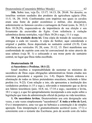 Deuteronômio (Comentário Bíblico Moody) 62
16b. Sobre isso, veja Êx. 13:17; 14:13; Dt. 28:68. No deserto, os
israelitas sentiam saudades dos produtos da agricultura egípcia (Nm.
11:5, 18, 20; 14:4). Confrontados com impérios nos quais os cavalos
eram uma fonte de poder econômico e militar, eles desejariam,
ardentemente os famosos cavalos e carruagens de Faraó (cons. Is. 30:2; I
Reis 10:28,29), esquecendo-se da importância de sua eleição e seu
livramento da escravidão do Egito. Com referência à violação
salomônica destas restrições, veja I Reis 10:26 e segs.; 11:1 e segs.
18. Um traslado desta lei. Uma cópia do tratado de suserania era
entregue a cada rei vassalo. A cópia do Senhor, aqui considerada o
original e padrão, ficou depositada no santuário central (31:9). Com
referência aos versículos 19, 20, cons. 31:12, 13. Davi manifestou sua
conformidade de espírito com esta lei convencional do reino através de
seus salmos (veja Sl. 1) e colocando o seu trono perto do santuário
central, no lugar que Deus tinha escolhido.
Deuteronômio 18
c) Sacerdotes e Profetas. 18:1-22.
Israel recebeu a responsabilidade de sustentar os ministros do
sacerdócio de Deus cujas obrigações administrativas foram citadas nos
contextos precedente e seguinte (vs. 1-8). Depois Moisés ordenou a
eliminação de todos os falsos pretendentes oraculares, incluindo o falso
profeta (vs. 9-22). Com relação a isto, ele apresentou a instituição dos
verdadeiros profetas (v.15 e segs.), relevando o tratamento que se devia
aos líderes teocráticos (juiz, 16:8; rei, 17:14 e segs.; sacerdote e levita,
18:1 e segs.), o que foi apropriadamente incorporado a esta seção sobre a
legislação que trata da administração oficial da justiça na vida teocrática.
1. Os sacerdotes levitas. Deuteronômio usa esta designação sete
vezes, e sete vezes simplesmente "sacerdote(s)". E toda a tribo de Levi.
O e é interpretativo, uma vez que no hebraico a construção é de simples
aposição. Esta interpretação é gramaticalmente aceitável (cons. 17:1) e
consistente com o restante das Escrituras, pois de acordo com ela todos
 
