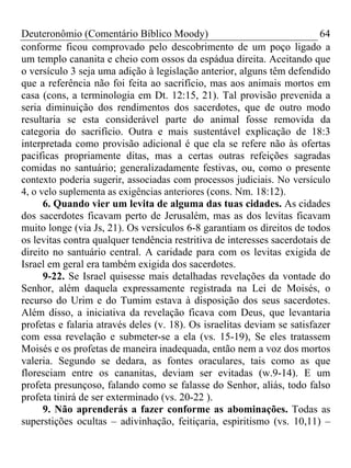 Deuteronômio (Comentário Bíblico Moody) 64
conforme ficou comprovado pelo descobrimento de um poço ligado a
um templo cananita e cheio com ossos da espádua direita. Aceitando que
o versículo 3 seja uma adição à legislação anterior, alguns têm defendido
que a referência não foi feita ao sacrifício, mas aos animais mortos em
casa (cons, a terminologia em Dt. 12:15, 21). Tal provisão prevenida a
seria diminuição dos rendimentos dos sacerdotes, que de outro modo
resultaria se esta considerável parte do animal fosse removida da
categoria do sacrifício. Outra e mais sustentável explicação de 18:3
interpretada como provisão adicional é que ela se refere não às ofertas
pacificas propriamente ditas, mas a certas outras refeições sagradas
comidas no santuário; generalizadamente festivas, ou, como o presente
contexto poderia sugerir, associadas com processos judiciais. No versículo
4, o velo suplementa as exigências anteriores (cons. Nm. 18:12).
6. Quando vier um levita de alguma das tuas cidades. As cidades
dos sacerdotes ficavam perto de Jerusalém, mas as dos levitas ficavam
muito longe (via Js, 21). Os versículos 6-8 garantiam os direitos de todos
os levitas contra qualquer tendência restritiva de interesses sacerdotais de
direito no santuário central. A caridade para com os levitas exigida de
Israel em geral era também exigida dos sacerdotes.
9-22. Se Israel quisesse mais detalhadas revelações da vontade do
Senhor, além daquela expressamente registrada na Lei de Moisés, o
recurso do Urim e do Tumim estava à disposição dos seus sacerdotes.
Além disso, a iniciativa da revelação ficava com Deus, que levantaria
profetas e falaria através deles (v. 18). Os israelitas deviam se satisfazer
com essa revelação e submeter-se a ela (vs. 15-19), Se eles tratassem
Moisés e os profetas de maneira inadequada, então nem a voz dos mortos
valeria. Segundo se dedara, as fontes oraculares, tais como as que
floresciam entre os cananitas, deviam ser evitadas (w.9-14). E um
profeta presunçoso, falando como se falasse do Senhor, aliás, todo falso
profeta tinirá de ser exterminado (vs. 20-22 ).
9. Não aprenderás a fazer conforme as abominações. Todas as
superstições ocultas – adivinhação, feitiçaria, espiritismo (vs. 10,11) –
 