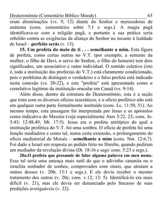 Deuteronômio (Comentário Bíblico Moody) 65
eram abominações (vs. 9, 12) diante do Senhor e merecedoras de
anátema (cons. comentários sobre 7:1 e segs.). A magia pagã
identificava-se com a religião pagã, e portanto a sua prática seria
rebelião contra as exigências da aliança do Senhor no tocante à lealdade
de Israel – perfeito serás (v. 13).
15. Um profeta do meio de ti . . . semelhante a mim. Esta figura
de profeta, como certas outras no V.T. (por exemplo, a semente da
mulher, o filho de Davi, o servo do Senhor, o filho do homem) tem dois
significados, um associativo e outro individual. O sentido coletivo (isto
é, toda a instituição das profecias do V.T.) está claramente condicionado,
pois o problema de distinguir o verdadeiro e o falso profeta está indicado
nesta conexão (vs. 20-22), e este "profeta" está apresentado como o
correlativo legítimo da instituição oracular em Canaã (vs. 9-14).
Além disso, dentro da estrutura do Deuteronômio, esta é a seção
que trata com os diversos ofícios teocráticos, e o oficio profético não está
em qualquer outra parte formalmente instituído (cons. Lc. 11:50, 51). Ao
mesmo tempo, esta passagem foi interpretada por Jesus e os apóstolos
como indicativa do Messias (veja especialmente Atos 3:22, 23; cons. Jo.
5:43; 12:48,49; Mt. 17:5). Jesus era o profeta antitípico do qual a
instituição profética do V.T. foi uma sombra. O ofício de profeta foi uma
função mediadora e como tal, numa certa extensão, o prolongamento do
oficio mediatorial de Moisés – semelhante a mim (cons. Nm. 12:6,7).
Foi dado a Israel em resposta ao pedido feito no Horebe, quando pediram
um mediador da revelação divina (Dt. 18:16 e segs/ cons. 5:23 e segs.).
20a.O profeta que presumir de falar alguma palavra em meu nome.
Esse tal seria uma ameaça mais sutil do que o adivinho cananita ou o
israelita sonhador de sonhos, comprovados com sinais, que atraíam a
outros deuses (v. 20b; 13:1 e segs.). E ele devia receber o mesmo
tratamento dos outros (v. 20c; cons. v.12; 13: 5). Identificá-lo era mais
difícil (v. 21), mas ele devia ser denunciado pelo fracasso de suas
predições averiguáveis (v. 22).
 