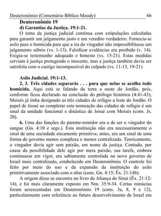 Deuteronômio (Comentário Bíblico Moody) 66
Deuteronômio 19
d) Garantias da Justiça. 19:1-21.
O tema da justiça judicial continua com estipulações calculadas
para garantir um julgamento justo e um veredito verdadeiro. Fornecia-se
asilo para o homicida para que a ira do vingador não impossibilitasse um
julgamento sóbrio (vs. 1-13). Falsificar evidências era proibido (v. 14).
Exigia-se testemunho adequado e honesto (vs. 15-21). Estas medidas
serviam à justiça protegendo o inocente, mas a justiça também devia ser
satisfeita com o castigo incompassível do culpado (vs. 11-13, 19-21)
Asilo Judicial. 19:1-13.
2, 3. Três cidades separarás . . . para que nelas se acolha todo
homicida. Aqui está se falando da terra a oeste do Jordão, pois,
conforme ficou declarado na conclusão do prólogo histórico (4:41-43),
Moisés já tinha designado as três cidades de refúgio a leste do Jordão. O
papel de Josué ao completar esta nomeação das cidades de refúgio é um
sinal da unidade funcional e dinástica de Josué com Moisés (cons. Js.
20).
6. Uma das funções do parente-remidor era a de ser o vingador do
sangue (Gn. 4:10 e segs.). Esta instituição não era necessariamente o
sinal de uma sociedade eticamente primitiva; antes, era um sinal de uma
forma de governo menos complexa e menos centralizada. Teoricamente,
o vingador devia agir sem paixão, em nome da justiça. Contudo, por
causa da possibilidade dele agir por mera paixão, sua tarefa, embora
continuasse em vigor, era sabiamente controlada no novo governo de
Israel mais centralizado, estabelecido em Deuteronômio. O controle foi
feito por meio do uso e da expansão da instituição do asilo
primitivamente associado com o altar (cons. Gn. 4:15; Êx. 21:14b).
A origem disso se encontra no livro da Aliança do Sinai (Êx. 21:12-
14), e foi mais claramente exposto em Nm. 35:9-34. Certas minúcias
foram acrescentadas em Deuteronômio 19 (cons. 3a, 8, 9 e 12),
particularmente com referência ao futuro desenvolvimento de Israel em
 