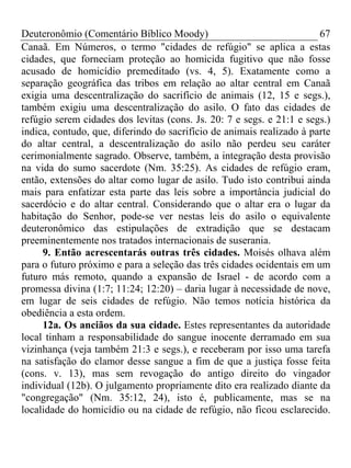 Deuteronômio (Comentário Bíblico Moody) 67
Canaã. Em Números, o termo "cidades de refúgio" se aplica a estas
cidades, que forneciam proteção ao homicida fugitivo que não fosse
acusado de homicídio premeditado (vs. 4, 5). Exatamente como a
separação geográfica das tribos em relação ao altar central em Canaã
exigia uma descentralização do sacrifício de animais (12, 15 e segs.),
também exigiu uma descentralização do asilo. O fato das cidades de
refúgio serem cidades dos levitas (cons. Js. 20: 7 e segs. e 21:1 e segs.)
indica, contudo, que, diferindo do sacrifício de animais realizado à parte
do altar central, a descentralização do asilo não perdeu seu caráter
cerimonialmente sagrado. Observe, também, a integração desta provisão
na vida do sumo sacerdote (Nm. 35:25). As cidades de refúgio eram,
então, extensões do altar como lugar de asilo. Tudo isto contribui ainda
mais para enfatizar esta parte das leis sobre a importância judicial do
sacerdócio e do altar central. Considerando que o altar era o lugar da
habitação do Senhor, pode-se ver nestas leis do asilo o equivalente
deuteronômico das estipulações de extradição que se destacam
preeminentemente nos tratados internacionais de suserania.
9. Então acrescentarás outras três cidades. Moisés olhava além
para o futuro próximo e para a seleção das três cidades ocidentais em um
futuro más remoto, quando a expansão de Israel - de acordo com a
promessa divina (1:7; 11:24; 12:20) – daria lugar à necessidade de nove,
em lugar de seis cidades de refúgio. Não temos notícia histórica da
obediência a esta ordem.
12a. Os anciãos da sua cidade. Estes representantes da autoridade
local tinham a responsabilidade do sangue inocente derramado em sua
vizinhança (veja também 21:3 e segs.), e receberam por isso uma tarefa
na satisfação do clamor desse sangue a fim de que a justiça fosse feita
(cons. v. 13), mas sem revogação do antigo direito do vingador
individual (12b). O julgamento propriamente dito era realizado diante da
"congregação" (Nm. 35:12, 24), isto é, publicamente, mas se na
localidade do homicídio ou na cidade de refúgio, não ficou esclarecido.
 