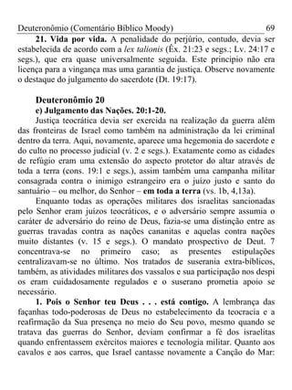 Deuteronômio (Comentário Bíblico Moody) 69
21. Vida por vida. A penalidade do perjúrio, contudo, devia ser
estabelecida de acordo com a lex talionis (Êx. 21:23 e segs.; Lv. 24:17 e
segs.), que era quase universalmente seguida. Este principio não era
licença para a vingança mas uma garantia de justiça. Observe novamente
o destaque do julgamento do sacerdote (Dt. 19:17).
Deuteronômio 20
e) Julgamento das Nações. 20:1-20.
Justiça teocrática devia ser exercida na realização da guerra além
das fronteiras de Israel como também na administração da lei criminal
dentro da terra. Aqui, novamente, aparece uma hegemonia do sacerdote e
do culto no processo judicial (v. 2 e segs.). Exatamente como as cidades
de refúgio eram uma extensão do aspecto protetor do altar através de
toda a terra (cons. 19:1 e segs.), assim também uma campanha militar
consagrada contra o inimigo estrangeiro era o juízo justo e santo do
santuário – ou melhor, do Senhor – em toda a terra (vs. 1b, 4,13a).
Enquanto todas as operações militares dos israelitas sancionadas
pelo Senhor eram juízos teocráticos, e o adversário sempre assumia o
caráter de adversário do reino de Deus, fazia-se uma distinção entre as
guerras travadas contra as nações cananitas e aquelas contra nações
muito distantes (v. 15 e segs.). O mandato prospectivo de Deut. 7
concentrava-se no primeiro caso; as presentes estipulações
centralizavam-se no último. Nos tratados de suserania extra-bíblicos,
também, as atividades militares dos vassalos e sua participação nos despi
os eram cuidadosamente regulados e o suserano prometia apoio se
necessário.
1. Pois o Senhor teu Deus . . . está contigo. A lembrança das
façanhas todo-poderosas de Deus no estabelecimento da teocracia e a
reafirmação da Sua presença no meio do Seu povo, mesmo quando se
tratava das guerras do Senhor, deviam confirmar a fé dos israelitas
quando enfrentassem exércitos maiores e tecnologia militar. Quanto aos
cavalos e aos carros, que Israel cantasse novamente a Canção do Mar:
 