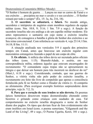 Deuteronômio (Comentário Bíblico Moody) 70
"O Senhor é homem de guerra . . . Lançou no mar os carros de Faraó e o
seu exército . . . precipitou no mar o cavalo e o seu cavaleiro ... O Senhor
reinará por todo o sempre" (Êx. 15: 3a, 4a, 216, 18).
2. O sacerdote se adiantará, e falará. No mundo antigo,
sacerdotes e intérpretes de augúrios eram membros regulares da equipe
militar (cons. Nm. 10:8, 9; 31:6; 1 Sm. 7:9 e segs.). A função do
sacerdote israelita não era análoga a de um capelão militar moderno. Ele
antes representava o santuário em cujo nome o exército israelita
avançava; ele consagrava a batalha à glória do Senhor dos exércitos e ao
Seu reino convencional. Com referência ao versículo 4, veja 23:14; I Sm.
14:18; II Sm. 11:11.
A situação analisada nos versículos 5-9 é aquela dos primeiros
tempos em Canaã, antes que houvesse um exército regular com
mercenários estrangeiros fazendo o papel de um corpo de elite.
5. Os oficiais. A milícia das tribos devia ser recrutada pelos oficiais
das tribos (cons. 1:15). Shamshi-Adade, o assírio, em sua
correspondência milita, ordenou àqueles que estavam encarregados do
recrutamento: "O comandante cujas tropas não se apresentarem na
íntegra e que deixar um homem para trás incorrerá no desfavor do rei"
(Mari,1, 6:18 e segs.). Considerando, contudo, que nas guerras do
Senhor, a vitória vinha não pelo poder do exército israelita, o
recrutamento era feito tão livre de compulsão que apenas a consciência
fortalecida pela fé no Senhor como o Doador da vitória (v. 4) competia
ao alistamento. (Para averiguar exemplo histórico surpreendente deste
princípio, veja Jz. 7:2, 3).
8. Para que o coração de seus irmãos se não derreta. Os poemas
épicos homéricos descrevem tropas desmoralizadas chorando como
bezerros e gritando como crianças com saudades de casa. Tal
comportamento no exército israelita desgraçaria o nome do Senhor
diante dos pagãos. Os tipos que deviam ficar de fora evidentemente não
eram insólitos em Israel (cons. o poema sumeriano, "Gilgamesh and the
Land of the Living", 49 e segs.; O Poema Ugarita, Keret, 101 e segs.).
 