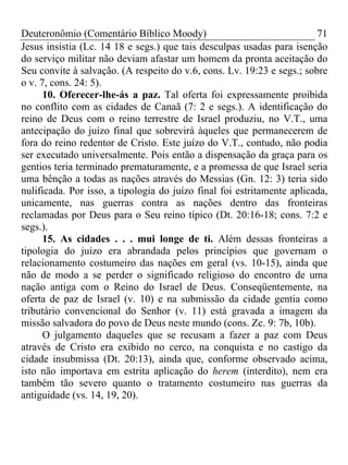 Deuteronômio (Comentário Bíblico Moody) 71
Jesus insistia (Lc. 14 18 e segs.) que tais desculpas usadas para isenção
do serviço militar não deviam afastar um homem da pronta aceitação do
Seu convite à salvação. (A respeito do v.6, cons. Lv. 19:23 e segs.; sobre
o v. 7, cons. 24: 5).
10. Oferecer-lhe-ás a paz. Tal oferta foi expressamente proibida
no conflito com as cidades de Canaã (7: 2 e segs.). A identificação do
reino de Deus com o reino terrestre de Israel produziu, no V.T., uma
antecipação do juízo final que sobrevirá àqueles que permanecerem de
fora do reino redentor de Cristo. Este juízo do V.T., contudo, não podia
ser executado universalmente. Pois então a dispensação da graça para os
gentios teria terminado prematuramente, e a promessa de que Israel seria
uma bênção a todas as nações através do Messias (Gn. 12: 3) teria sido
nulificada. Por isso, a tipologia do juízo final foi estritamente aplicada,
unicamente, nas guerras contra as nações dentro das fronteiras
reclamadas por Deus para o Seu reino típico (Dt. 20:16-18; cons. 7:2 e
segs.).
15. As cidades . . . mui longe de ti. Além dessas fronteiras a
tipologia do juízo era abrandada pelos princípios que governam o
relacionamento costumeiro das nações em geral (vs. 10-15), ainda que
não de modo a se perder o significado religioso do encontro de uma
nação antiga com o Reino do Israel de Deus. Conseqüentemente, na
oferta de paz de Israel (v. 10) e na submissão da cidade gentia como
tributário convencional do Senhor (v. 11) está gravada a imagem da
missão salvadora do povo de Deus neste mundo (cons. Zc. 9: 7b, 10b).
O julgamento daqueles que se recusam a fazer a paz com Deus
através de Cristo era exibido no cerco, na conquista e no castigo da
cidade insubmissa (Dt. 20:13), ainda que, conforme observado acima,
isto não importava em estrita aplicação do herem (interdito), nem era
também tão severo quanto o tratamento costumeiro nas guerras da
antiguidade (vs. 14, 19, 20).
 