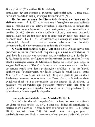 Deuteronômio (Comentário Bíblico Moody) 73
população, deviam orientar a execução cerimonial (3b, 4). Este ritual
devia ser executado sob a jurisdição dos sacerdotes (5a).
5b. Por sua palavra, decidirem toda demanda e todo caso de
violência (cons, 17: 8, 10). Aqui está uma afirmação clara da autoridade
judicial máxima de que estava investido o sacerdócio. A função dos
sacerdotes no caso sob exame era puramente judicial, pois o sacrifício da
novilha (v. 4b) não seria um sacrifício cultural, mas uma execução
judicial. Que não era um sacrifício no altar está evidente pelo medo da
execução (cons. Êx. 13:13). Considerando que era apenas uma execução
cerimonial, ficando a novilha como substituto do homicida
desconhecido, não havia verdadeira satisfação de justiça.
9. Assim eliminarás a culpa . . . do meio de ti. O atual servia para
preservar o status cerimonial daqueles que estavam envolvidos na
qualidade de membros convencionais sacramentalmente qualificados (vs.
8, 9). Fazendo assim, prefigurava profeticamente (como um sacrifício no
altar) a execução vicária do Messiânico Servo do Senhor pela culpa de
sangue do Seu povo. Não só os homens, mas também a terra manchada
de sangue participava dessa profanação simbólica; e sua profanação
também era, figuradamente, purificada através do ritual judicial (cons.
Nm. 35:33). Nisto havia um lembrete de que a perfeita justiça devia
finalmente permear todo o reino de Deus. Outro subproduto dessa
exigência ritual seria a preservação da paz através da eliminação de
possíveis mal-entendidos que pudessem inflamar uma luta entre as
cidades, se o parente vingador do morto saísse precipitadamente no
cumprimento de seu papel de vingador.
Limites da Autoridade de um Marido. 21:10-14.
Esta primeira das três estipulações relacionadas com a autoridade
do chefe da casa (cons. vs. 15-21) trata dos limites da autoridade do
marido sobre a esposa. O caso de uma mulher cativa (vs. 10, 11; cons.
20:14; contraste com 7:3) foi usado como exemplo para o
estabelecimento dos direitos da esposa, talvez porque o princípio poderia
 