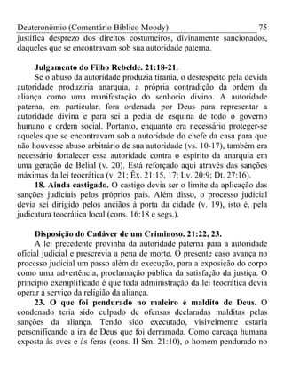 Deuteronômio (Comentário Bíblico Moody) 75
justifica desprezo dos direitos costumeiros, divinamente sancionados,
daqueles que se encontravam sob sua autoridade paterna.
Julgamento do Filho Rebelde. 21:18-21.
Se o abuso da autoridade produzia tirania, o desrespeito pela devida
autoridade produziria anarquia, a própria contradição da ordem da
aliança como uma manifestação do senhorio divino. A autoridade
paterna, em particular, fora ordenada por Deus para representar a
autoridade divina e para sei a pedia de esquina de todo o governo
humano e ordem social. Portanto, enquanto era necessário proteger-se
aqueles que se encontravam sob a autoridade do chefe da casa para que
não houvesse abuso arbitrário de sua autoridade (vs. 10-17), também era
necessário fortalecer essa autoridade contra o espírito da anarquia em
uma geração de Belial (v. 20). Está reforçado aqui através das sanções
máximas da lei teocrática (v. 21; Êx. 21:15, 17; Lv. 20:9; Dt. 27:16).
18. Ainda castigado. O castigo devia ser o limite da aplicação das
sanções judiciais pelos próprios pais. Além disso, o processo judicial
devia sei dirigido pelos anciãos à porta da cidade (v. 19), isto é, pela
judicatura teocrática local (cons. 16:18 e segs.).
Disposição do Cadáver de um Criminoso. 21:22, 23.
A lei precedente provinha da autoridade paterna para a autoridade
oficial judicial e prescrevia a pena de morte. O presente caso avança no
processo judicial um passo além da execução, para a exposição do corpo
como uma advertência, proclamação pública da satisfação da justiça. O
principio exemplificado é que toda administração da lei teocrática devia
operar à serviço da religião da aliança.
23. O que foi pendurado no maleiro é maldito de Deus. O
condenado teria sido culpado de ofensas declaradas malditas pelas
sanções da aliança. Tendo sido executado, visivelmente estaria
personificando a ira de Deus que foi derramada. Como carcaça humana
exposta às aves e às feras (cons. II Sm. 21:10), o homem pendurado no
 