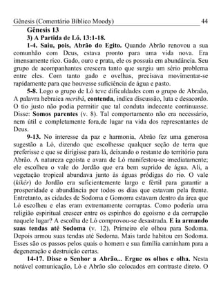 Gênesis (Comentário Bíblico Moody) 44
Gênesis 13
3) A Partida de Ló. 13:1-18.
1-4. Saiu, pois, Abrão do Egito. Quando Abrão renovou a sua
comunhão com Deus, estava pronto para uma vida nova. Era
imensamente rico. Gado, ouro e prata, ele os possuía em abundância. Seu
grupo de acompanhantes crescera tanto que surgiu um sério problema
entre eles. Com tanto gado e ovelhas, precisava movimentar-se
rapidamente para que houvesse suficiência de água e pasto.
5-8. Logo o grupo de Ló teve dificuldades com o grupo de Abraão,
A palavra hebraica meribâ, contenda, indica discussão, luta e desacordo.
O tio justo não podia permitir que tal conduta indecente continuasse.
Disse: Somos parentes (v. 8). Tal comportamento não era necessário,
nem útil e completamente fora,de lugar na vida dos representantes de
Deus.
9-13. No interesse da paz e harmonia, Abrão fez uma generosa
sugestão a Ló, dizendo que escolhesse qualquer seção de terra que
preferisse e que se dirigisse para lá, deixando o restante do território para
Abrão. A natureza egoísta e avara de Ló manifestou-se imediatamente;
ele escolheu o vale do Jordão que era bem suprido de água. Ali, a
vegetação tropical abundava junto às águas pródigas do rio. O vale
(kikêr) do Jordão era suficientemente largo e fértil para garantir a
prosperidade e abundância por todos os dias que estavam pela frente.
Entretanto, as cidades de Sodoma e Gomorra estavam dentro da área que
Ló escolheu e elas eram extremamente corruptas. Como poderia uma
religião espiritual crescer entre os espinhos do egoísmo e da corrupção
naquele lugar? A escolha de Ló comprovou-se desastrada. E ia armando
suas tendas até Sodoma (v. 12). Primeiro ele olhou para Sodoma.
Depois armou suas tendas até Sodoma. Mais tarde habitou em Sodoma.
Esses são os passos pelos quais o homem e sua família caminham para a
degeneração e destruição certas.
14-17. Disse o Senhor a Abrão... Ergue os olhos e olha. Nesta
notável comunicação, Ló e Abrão são colocados em contraste direto. O
 