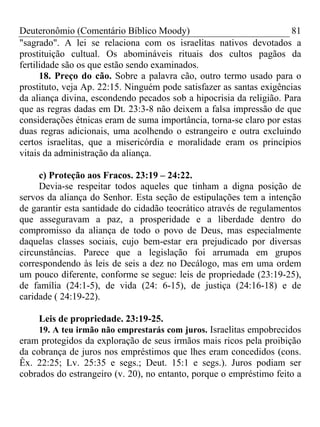 Deuteronômio (Comentário Bíblico Moody) 81
"sagrado". A lei se relaciona com os israelitas nativos devotados a
prostituição cultual. Os abomináveis rituais dos cultos pagãos da
fertilidade são os que estão sendo examinados.
18. Preço do cão. Sobre a palavra cão, outro termo usado para o
prostituto, veja Ap. 22:15. Ninguém pode satisfazer as santas exigências
da aliança divina, escondendo pecados sob a hipocrisia da religião. Para
que as regras dadas em Dt. 23:3-8 não deixem a falsa impressão de que
considerações étnicas eram de suma importância, torna-se claro por estas
duas regras adicionais, uma acolhendo o estrangeiro e outra excluindo
certos israelitas, que a misericórdia e moralidade eram os princípios
vitais da administração da aliança.
c) Proteção aos Fracos. 23:19 – 24:22.
Devia-se respeitar todos aqueles que tinham a digna posição de
servos da aliança do Senhor. Esta seção de estipulações tem a intenção
de garantir esta santidade do cidadão teocrático através de regulamentos
que asseguravam a paz, a prosperidade e a liberdade dentro do
compromisso da aliança de todo o povo de Deus, mas especialmente
daquelas classes sociais, cujo bem-estar era prejudicado por diversas
circunstâncias. Parece que a legislação foi arrumada em grupos
correspondendo às leis de seis a dez no Decálogo, mas em uma ordem
um pouco diferente, conforme se segue: leis de propriedade (23:19-25),
de família (24:1-5), de vida (24: 6-15), de justiça (24:16-18) e de
caridade ( 24:19-22).
Leis de propriedade. 23:19-25.
19. A teu irmão não emprestarás com juros. Israelitas empobrecidos
eram protegidos da exploração de seus irmãos mais ricos pela proibição
da cobrança de juros nos empréstimos que lhes eram concedidos (cons.
Êx. 22:25; Lv. 25:35 e segs.; Deut. 15:1 e segs.). Juros podiam ser
cobrados do estrangeiro (v. 20), no entanto, porque o empréstimo feito a
 