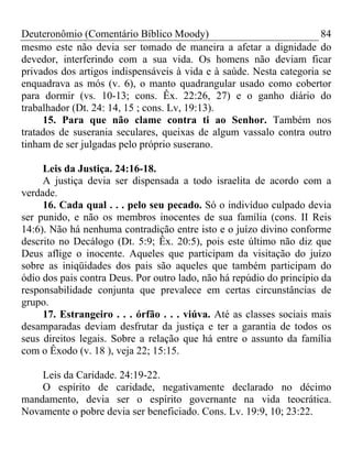 Deuteronômio (Comentário Bíblico Moody) 84
mesmo este não devia ser tomado de maneira a afetar a dignidade do
devedor, interferindo com a sua vida. Os homens não deviam ficar
privados dos artigos indispensáveis à vida e à saúde. Nesta categoria se
enquadrava as mós (v. 6), o manto quadrangular usado como cobertor
para dormir (vs. 10-13; cons. Êx. 22:26, 27) e o ganho diário do
trabalhador (Dt. 24: 14, 15 ; cons. Lv, 19:13).
15. Para que não clame contra ti ao Senhor. Também nos
tratados de suserania seculares, queixas de algum vassalo contra outro
tinham de ser julgadas pelo próprio suserano.
Leis da Justiça. 24:16-18.
A justiça devia ser dispensada a todo israelita de acordo com a
verdade.
16. Cada qual . . . pelo seu pecado. Só o indivíduo culpado devia
ser punido, e não os membros inocentes de sua família (cons. II Reis
14:6). Não há nenhuma contradição entre isto e o juízo divino conforme
descrito no Decálogo (Dt. 5:9; Êx. 20:5), pois este último não diz que
Deus aflige o inocente. Aqueles que participam da visitação do juízo
sobre as iniqüidades dos pais são aqueles que também participam do
ódio dos pais contra Deus. Por outro lado, não há repúdio do princípio da
responsabilidade conjunta que prevalece em certas circunstâncias de
grupo.
17. Estrangeiro . . . órfão . . . viúva. Até as classes sociais mais
desamparadas deviam desfrutar da justiça e ter a garantia de todos os
seus direitos legais. Sobre a relação que há entre o assunto da família
com o Êxodo (v. 18 ), veja 22; 15:15.
Leis da Caridade. 24:19-22.
O espírito de caridade, negativamente declarado no décimo
mandamento, devia ser o espírito governante na vida teocrática.
Novamente o pobre devia ser beneficiado. Cons. Lv. 19:9, 10; 23:22.
 