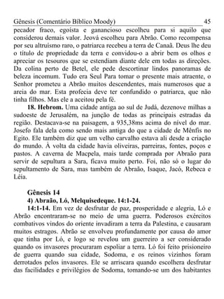 Gênesis (Comentário Bíblico Moody) 45
pecador fraco, egoísta e ganancioso escolheu para si aquilo que
considerou demais valor. Jeová escolheu para Abrão. Como recompensa
por seu altruísmo raro, o patriarca recebeu a terra de Canaã. Deus lhe deu
o título de propriedade da terra e convidou-o a abrir bem os olhos e
apreciar os tesouros que se estendiam diante dele em todas as direções.
Da colina perto de Betel, ele pede descortinar lindos panoramas de
beleza incomum. Tudo era Seul Para tomar o presente mais atraente, o
Senhor prometeu a Abrão muitos descendentes, mais numerosos que a
areia do mar. Esta profecia deve ter confundido o patriarca, que não
tinha filhos. Mas ele a aceitou pela fé.
18. Hebrom. Uma cidade antiga ao sul de Judá, dezenove milhas a
sudoeste de Jerusalém, na junção de todas as principais estradas da
região. Destacava-se na paisagem, a 935,38ms acima do nível do mar.
Josefo fala dela como sendo mais antiga do que a cidade de Mênfis no
Egito. Ele também diz que um velho carvalho estava ali desde a criação
do mundo. À volta da cidade havia oliveiras, parreiras, fontes, poços e
pastos. A caverna de Macpela, mais tarde comprada por Abraão para
servir de sepultura a Sara, ficava muito perto. Foi, não só o lugar do
sepultamento de Sara, mas também de Abraão, Isaque, Jacó, Rebeca e
Léia.
Gênesis 14
4) Abraão, Ló, Melquisedeque. 14:1-24.
14:1-14. Em vez de desfrutar de paz, prosperidade e alegria, Ló e
Abrão encontraram-se no meio de uma guerra. Poderosos exércitos
combativos vindos do oriente invadiram a terra da Palestina, e causaram
muitos estragos. Abrão se envolveu profundamente por causa do amor
que tinha por Ló, e logo se revelou um guerreiro a ser considerado
quando os invasores procuraram espoliar a terra. Ló foi feito prisioneiro
de guerra quando sua cidade, Sodoma, e os reinos vizinhos foram
derrotados pelos invasores. Ele se arriscara quando escolhera desfrutar
das facilidades e privilégios de Sodoma, tomando-se um dos habitantes
 