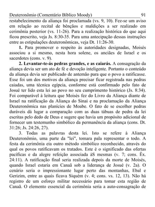 Deuteronômio (Comentário Bíblico Moody) 91
restabelecimento da aliança foi proclamada (vs. 9, 10). Fez-se um aviso
em relação ao recital de bênçãos e maldições a ser realizado em
cerimônia posterior (vs. 11-26). Para a realização histórica do que aqui
ficou prescrito, veja Js. 8:30-35. Para uma antecipação dessas instruções
entre as estipulações deuteronômicas, veja Dt. 11:26-30.
1. Para promover o respeito às autoridades designadas, Moisés
associou a si mesmo, nesta hora solene, os anciães de Israel e os
sacerdotes (cons. v. 9).
2. Levantar-te-ás pedras grandes, e as caiarás. A consagração da
aliança devia ser um ato de fé e devoção inteligente. Portanto o conteúdo
da aliança devia ser publicado de antemão para que o povo a ratificasse.
Esse foi um dos motivos da aliança precisar ficar registrada nas pedras
caiadas, uma técnica egípcia, conforme está confirmado pelo fato de
Josué ter lido esta lei ao povo no seu cumprimento histórico (Js. 8:34).
Foi comparável à leitura que Moisés fez do Livro da Aliança diante de
Israel na ratificação da Aliança do Sinai e na proclamação da Aliança
Deuteronômica nas planícies de Moabe. O fato de se escolher pedras
duráveis dá lugar a comparação com as duas tábuas de pedra da lei
escritas pelo dedo de Deus e sugere que havia um propósito adicional de
fornecer um testemunho simbólico da permanência da aliança (cons. Dt.
31:26; Js. 24:26, 27).
3. Todas as palavras desta lei. Isto se refere à Aliança
Deuteronômio, uma parte da "lei", tomara pala representar o todo. A
festa da cerimônia eia outro método simbólico reconhecido, através do
qual os povos ratificavam os tratados. Este é o significado das ofertas
pacíficas e da alegre refeição associada àS mesmas (v. 7; cons. Êx.
24:11). A ratificação final seria realizada depois da morte de Moisés,
quando Israel estaria em Canaã sob a liderança de Josué (v. 2a). O
cenário seria o impressionante lugar perto das montanhas, Ebal e
Gerizim, entre as quais ficava Siquém (v. 4; cons. vs. 12, 13). Não há
registro de um esforço militar necessário para tomar esta região de
Canaã. O elemento essencial da cerimônia seria a auto-consagração de
 