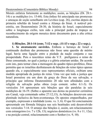 Deuteronômio (Comentário Bíblico Moody) 94
Moisés enfatiza fortemente as maldições; assim, as bênçãos (Dt. 28:1-
14) e as maldições (vs. 15-68). Esta ênfase foi antecipada nas promessas
e ameaças de seção semelhante em Levítico (cap. 26), escritas depois da
primeira rebelião de Israel contra a Aliança do Sinai. A notável pré-
estréia, em Deuteronômio 28-30, da história de Israel, especialmente
sobre o longínquo exílio, tem sido a principal pedra de tropeço ao
reconhecimento da origem mosaica deste documento para a alta crítica
naturalista.
1) Bênçãos. 28:1-14 (cons. 7:12 e segs. ;11:13 e segs.; 22 e segs.).
1. Se atentamente ouvirdes. Embora a herança de Israel e
continuado desfrute das promessas não fosse uma questão de mérito
legal, havia uma ligação entre a piedade da nação conjunta e sua
prosperidade. Pois o teocrático reino do V.T. prefigurava o reino de
Deus consumado, no qual a justiça e a glória estariam unidas. De acordo
com isto, para tornar clara a mensagem do quadro típico-profético, Deus
permitiu que os israelitas desfrutassem de bênçãos do reino típico apenas
quando ela, e especialmente seus representantes oficiais, exibiam uma
medida apropriada da justiça do reino. Uma vez que toda a justiça que
Israel possuísse era um dom da graça do Deus da sua salvação, o
princípio que informa Deuteronômio 28 não tem afinidades com a
religião da salvação pelas obras (veja coment. sobre 6:1-3). Os
versículos 3-6 apresentam seis bênçãos que são paralelas às seis
maldições de 16-19. (Sobre o aparente uso destas na posterior cerimônia
em Canaã, veja comentado sobre 27:12,13), As bênçãos descrevem uma
plenitude inclusiva da bem-aventurança. Os opostos emparelhados, por
exemplo, expressam a totalidade (cons. vs. 3, 6). O que foi concisamente
apresentado em fórmula litúrgica nas seis beatitudes está desenvolvido
nos versículos 7-14. O arranjo das bênçãos é, assim, um relacionamento
com estrangeiros (vs. 7 e 12b, 13); negócios domésticos (vs. 8 e 11, 12a);
e na posição central, relacionamento com o Senhor (vs. 9, 10).
 