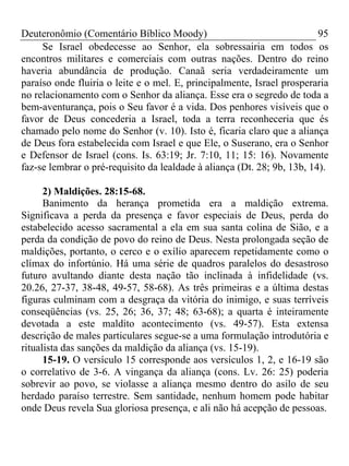Deuteronômio (Comentário Bíblico Moody) 95
Se Israel obedecesse ao Senhor, ela sobressairia em todos os
encontros militares e comerciais com outras nações. Dentro do reino
haveria abundância de produção. Canaã seria verdadeiramente um
paraíso onde fluiria o leite e o mel. E, principalmente, Israel prosperaria
no relacionamento com o Senhor da aliança. Esse era o segredo de toda a
bem-aventurança, pois o Seu favor é a vida. Dos penhores visíveis que o
favor de Deus concederia a Israel, toda a terra reconheceria que és
chamado pelo nome do Senhor (v. 10). Isto é, ficaria claro que a aliança
de Deus fora estabelecida com Israel e que Ele, o Suserano, era o Senhor
e Defensor de Israel (cons. Is. 63:19; Jr. 7:10, 11; 15: 16). Novamente
faz-se lembrar o pré-requisito da lealdade à aliança (Dt. 28; 9b, 13b, 14).
2) Maldições. 28:15-68.
Banimento da herança prometida era a maldição extrema.
Significava a perda da presença e favor especiais de Deus, perda do
estabelecido acesso sacramental a ela em sua santa colina de Sião, e a
perda da condição de povo do reino de Deus. Nesta prolongada seção de
maldições, portanto, o cerco e o exílio aparecem repetidamente como o
clímax do infortúnio. Há uma série de quadros paralelos do desastroso
futuro avultando diante desta nação tão inclinada à infidelidade (vs.
20.26, 27-37, 38-48, 49-57, 58-68). As três primeiras e a última destas
figuras culminam com a desgraça da vitória do inimigo, e suas terríveis
conseqüências (vs. 25, 26; 36, 37; 48; 63-68); a quarta é inteiramente
devotada a este maldito acontecimento (vs. 49-57). Esta extensa
descrição de males particulares segue-se a uma formulação introdutória e
ritualista das sanções da maldição da aliança (vs. 15-19).
15-19. O versículo 15 corresponde aos versículos 1, 2, e 16-19 são
o correlativo de 3-6. A vingança da aliança (cons. Lv. 26: 25) poderia
sobrevir ao povo, se violasse a aliança mesmo dentro do asilo de seu
herdado paraíso terrestre. Sem santidade, nenhum homem pode habitar
onde Deus revela Sua gloriosa presença, e ali não há acepção de pessoas.
 