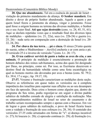Deuteronômio (Comentário Bíblico Moody) 96
20. Que me abandonaste. Tal era a essência do pecado de Israel –
violação do primeiro mandamento da aliança. O Senhor mandará. Era
direito e dever do próprio Senhor abandonado, Aquele a quem e por
quem Israel fizera o juramento da aliança, vingar o juramento. Fosse
qual fosse a origem humana ou terrena das diversas maldições, o Senhor
era o seu Autor final. Até que sejas destruído (cons. vs. 24, 45, 51, 61).
Aqui se declara repetidas vezes que o resultado final dos diversos tipos
de maldições – epidemias (vs. 21, 22a), seca (vs. 22b-24) e guerra (vs.
25, 26) – nada seria em comparação com a destruição de Israel (vs. 20-
22, 24, 26).
24. Por chuva da tua terra. . . pó e cinza. O siroco [Vento quente
do sueste, sobre o Mediterrâneo – Aurélio] encheria o ar com areia e pó.
O versículo 25 é o inverso do versículo 7 (cons. Lv. 26: 17).
26. O teu cadáver servirá de pasto a todas as aves do céu, e aos
animais. O princípio da maldição é essencialmente a prostração do
homem debaixo dos reinos sub-humanos, acima dos quais foi designado
por Deus, no princípio, como rei. Por isso, as Escrituras descrevem o
destino final da humanidade rebelde como uma festa escatológica na
qual os homens mortos são devorados por aves e bestas (cons. Sl. 79:2;
Ez. 39:4, 17 e segs.; Ap. 19:17, 18).
27-37. Vexame e frustração caracterizam as maldições desta seção.
Observe as referências em quase todos os versículos ou à completa
impotência dos israelitas para suportar suas aflições ou ao seu desamparo
em face da opressão. Deus criou o homem como alguém que, dentro do
programa do Seu reino, podia regozijar-se em seguir o divino padrão
sabático de trabalho coroado de alegria e satisfação da realização. Mas
os empreendimentos malditos de Israel no setor do casamento e do
trabalho seriam recompensados sempre e apenas com o fracasso. Em vez
de lograr o gozo sabático da realização, o povo de Israel ficaria louco
com a vaidade e frustração de seus esforços (vs. 28, 34). O conteúdo dos
versículos 27-35 estão arrumados em forma de "x": a) doença incurável
(v. 27); b) loucura (v. 28); c) opressão continua (v. 29); d) frustração (vs.
 