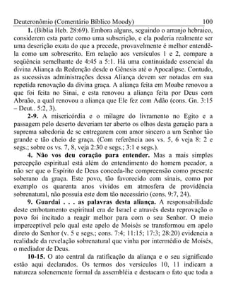 Deuteronômio (Comentário Bíblico Moody) 100
1. (Bíblia Heb. 28:69). Embora alguns, seguindo o arranjo hebraico,
considerem esta parte como uma subscrição, e ela poderia realmente ser
uma descrição exata do que a precede, provavelmente é melhor entendê-
la como um sobrescrito. Em relação aos versículos 1 e 2, compare a
seqüência semelhante de 4:45 a 5:1. Há uma continuidade essencial da
divina Aliança da Redenção desde o Gênesis até o Apocalipse. Contudo,
as sucessivas administrações dessa Aliança devem ser notadas em sua
repetida renovação da divina graça. A aliança feita em Moabe renovou a
que foi feita no Sinai, e esta renovou a aliança feita por Deus com
Abraão, a qual renovou a aliança que Ele fez com Adão (cons. Gn. 3:15
– Deut.. 5:2, 3).
2-9. A misericórdia e o milagre do livramento no Egito e a
passagem pelo deserto deveriam ter aberto os olhos desta geração para a
suprema sabedoria de se entregarem com amor sincero a um Senhor tão
grande e tão cheio de graça. (Com referência aos vs. 5, 6 veja 8: 2 e
segs.; sobre os vs. 7, 8, veja 2:30 e segs.; 3:1 e segs.).
4. Não vos deu coração para entender. Mas a mais simples
percepção espiritual está além do entendimento do homem pecador, a
não ser que o Espírito de Deus conceda-lhe compreensão como presente
soberano da graça. Este povo, tão favorecido com sinais, como por
exemplo os quarenta anos vividos em atmosfera de providência
sobrenatural, não possuía este dom tão necessário (cons. 9:7, 24).
9. Guardai . . . as palavras desta aliança. A responsabilidade
deste embotamento espiritual era de Israel e através desta reprovação o
povo foi incitado a reagir melhor para com o seu Senhor. O meio
imperceptível pelo qual este apelo de Moisés se transformou em apelo
direto do Senhor (v. 5 e segs.; cons. 7:4; 11:15; 17:3; 28:20) evidencia a
realidade da revelação sobrenatural que vinha por intermédio de Moisés,
o mediador de Deus.
10-15. O ato central da ratificação da aliança e o seu significado
estão aqui declarados. Os termos dos versículos 10, 11 indicam a
natureza solenemente formal da assembléia e destacam o fato que toda a
 
