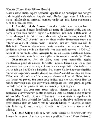 Gênesis (Comentário Bíblico Moody) 46
dessa cidade ímpia. Agora descobriu que tinha de participar dos perigos
e da tragédia da cidade. Rapidamente Abrão reagiu com 318 homens
numa missão de salvamento, comprovando ser uma força poderosa a
bem da justiça na terra.
1. Anrafel, rei de Sinear. Um dos quatro que compunham o
exército invasor. Sinear, localizada ao norte da Mesopotâmia, deu seu
nome a toda área entre o Tigre e o Eufrates, incluindo a Babilônia. A
baixa Mesopotâmia foi o centro da civilização sumeriana, datando de
cerca de 3500 A.C. Anrafel era o rei dessa região. Bem recentemente os
estudiosos o identificaram como Hamurábi, um dos primeiros reis de
Babilônia. Contudo, descobertas mais recentes nas tábuas de barro
tendem a colocar a vida de Hamurábi em data mais recente - 1700 A.C.
Anrafel foi rei muito antes. Arioque foi rei de Elasar, Babilônica Larsa,
e provavelmente controlava uma região muito maior ao sul da Babilônia.
Quedorlaomer. Rei de Elão, uma bem conhecida região
montanhosa perto da cabeça do Golfo Pérsico. Parece que era o mais
poderoso dos quatro reis que fizeram esta expedição. Controlava os
outros reis da Babilônia e Palestina. Seu nome Kudur-Lagamer significa
"servo de Lagamer", um dos deuses do Elão. A capital do Elão era Susa.
Tidal, outro dos reis confederados, era chamado de rei de Goim, isto é,
das nações ou povos. Seu título pode indicar que ele controlava diversos
reinos individuais, ou que estivesse à cabeça de um forte grupo de gente
nômade que se ocupava em fazer incursões para pilhagens.
2. Estes reis, com suas tropas seletas, vieram da região além do
Damasco, e arremeteram contra as terras a leste do Jordão até o extremo
sul do Mar Morto. Depois voltaram-se para o norte e rapidamente
subiram pelo lado oriental do Jordão. A batalha decisiva realizou-se nas
terras baixas além do Mar Morto (o vale de Sidim, v. 3), com os cinco
reis desta região imediata que se rebelaram contra seus senhores do
oriente.
3. O Mar Salgado (Mar Morto) tem 76kms de comprimento por
15kms de largura. Uma vez que sua superfície fica a 397ms abaixo (o
 
