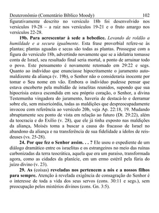 Deuteronômio (Comentário Bíblico Moody) 102
figurativamente descrito no versículo 18b foi desenvolvido nos
versículos 19-28 – a raiz nos versículos 19-21 e o fruto amargo nos
versículos 22-28.
19b. Para acrescentar à sede a bebedice. Levando de roldão a
humildade e a secura igualmente. Esta frase proverbial refere-se às
plantas; plantas aguadas e secas são todas as plantas. Prossegue com a
figura do versículo 18b, advertindo novamente que se a idolatria tomasse
conta de Israel, seu resultado final seria mortal, a ponto de arruinar todo
o povo. Este pensamento é novamente retomado em 29:22 e segs.
Quanto ao indivíduo que enunciasse hipocritamente o juramento auto-
maldizente da aliança (v. 19b), o Senhor não o consideraria inocente por
tomar o Seu nome em vão. Embora o indivíduo pudesse pensar que
estava encoberto pela multidão de israelitas reunidos, supondo que sua
hipocrisia estava escondida em seu próprio coração, o Senhor, a divina
Testemunha vingadora do juramento, haveria de destacá-lo e derramar
sobre ele, sem misericórdia, todas as maldições que despreocupadamente
invocou com referência ao versículo 20b, veja Ap. 22:18, 19. Mudando
abruptamente seu ponto de vista em relação ao futuro (Dt. 29:22), além
da teocracia e do Exílio (v. 28), que ele já tinha exposto nas maldições
da aliança, Moisés toma a buscar a causa do fracasso de Israel no
abandono da aliança e na transferência de sua fidelidade a ídolos de reis-
deuses (vs. 25-28).
24. Por que fez o Senhor assim. . . ? Ele usou o expediente de um
diálogo dramático entre os israelitas e os estrangeiros no meio das ruínas
carbonizadas da terra teocrática, aquela que era um paraíso, transformada
agora, como as cidades da planície, em um ermo estéril pela fúria do
juízo divino (v. 23).
29. As (coisas) reveladas nos pertencem a nós e a nossos filhos
para sempre. Atenção à revelada exigência de consagração do Senhor é
o interesse de toda a vida dos seus servos (cons. 30:11 e segs.), sem
preocupação pelos mistérios divinos (cons. Gn. 3:5).
 