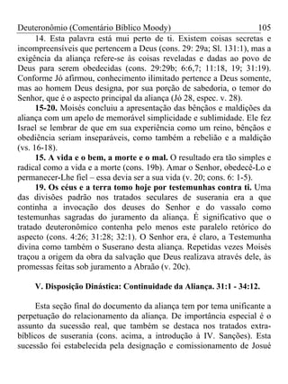 Deuteronômio (Comentário Bíblico Moody) 105
14. Esta palavra está mui perto de ti. Existem coisas secretas e
incompreensíveis que pertencem a Deus (cons. 29: 29a; Sl. 131:1), mas a
exigência da aliança refere-se às coisas reveladas e dadas ao povo de
Deus para serem obedecidas (cons. 29:29b; 6:6,7; 11:18, 19; 31:19).
Conforme Jó afirmou, conhecimento ilimitado pertence a Deus somente,
mas ao homem Deus designa, por sua porção de sabedoria, o temor do
Senhor, que é o aspecto principal da aliança (Jó 28, espec. v. 28).
15-20. Moisés concluiu a apresentação das bênçãos e maldições da
aliança com um apelo de memorável simplicidade e sublimidade. Ele fez
Israel se lembrar de que em sua experiência como um reino, bênçãos e
obediência seriam inseparáveis, como também a rebelião e a maldição
(vs. 16-18).
15. A vida e o bem, a morte e o mal. O resultado era tão simples e
radical como a vida e a morte (cons. 19b). Amar o Senhor, obedecê-Lo e
permanecer-Lhe fiel – essa devia ser a sua vida (v. 20; cons. 6: 1-5).
19. Os céus e a terra tomo hoje por testemunhas contra ti. Uma
das divisões padrão nos tratados seculares de suserania era a que
continha a invocação dos deuses do Senhor e do vassalo como
testemunhas sagradas do juramento da aliança. É significativo que o
tratado deuteronômico contenha pelo menos este paralelo retórico do
aspecto (cons. 4:26; 31:28; 32:1). O Senhor era, é claro, a Testemunha
divina como também o Suserano desta aliança. Repetidas vezes Moisés
traçou a origem da obra da salvação que Deus realizava através dele, às
promessas feitas sob juramento a Abraão (v. 20c).
V. Disposição Dinástica: Continuidade da Aliança. 31:1 - 34:12.
Esta seção final do documento da aliança tem por tema unificante a
perpetuação do relacionamento da aliança. De importância especial é o
assunto da sucessão real, que também se destaca nos tratados extra-
bíblicos de suserania (cons. acima, a introdução à IV. Sanções). Esta
sucessão foi estabelecida pela designação e comissionamento de Josué
 