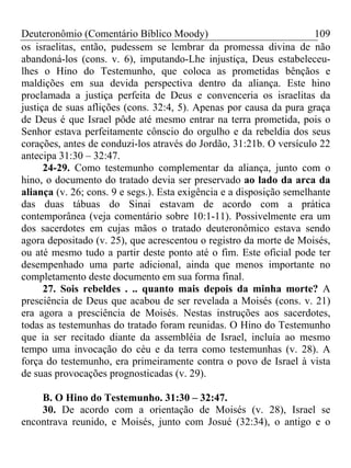 Deuteronômio (Comentário Bíblico Moody) 109
os israelitas, então, pudessem se lembrar da promessa divina de não
abandoná-los (cons. v. 6), imputando-Lhe injustiça, Deus estabeleceu-
lhes o Hino do Testemunho, que coloca as prometidas bênçãos e
maldições em sua devida perspectiva dentro da aliança. Este hino
proclamada a justiça perfeita de Deus e convenceria os israelitas da
justiça de suas aflições (cons. 32:4, 5). Apenas por causa da pura graça
de Deus é que Israel pôde até mesmo entrar na terra prometida, pois o
Senhor estava perfeitamente cônscio do orgulho e da rebeldia dos seus
corações, antes de conduzi-los através do Jordão, 31:21b. O versículo 22
antecipa 31:30 – 32:47.
24-29. Como testemunho complementar da aliança, junto com o
hino, o documento do tratado devia ser preservado ao lado da arca da
aliança (v. 26; cons. 9 e segs.). Esta exigência e a disposição semelhante
das duas tábuas do Sinai estavam de acordo com a prática
contemporânea (veja comentário sobre 10:1-11). Possivelmente era um
dos sacerdotes em cujas mãos o tratado deuteronômico estava sendo
agora depositado (v. 25), que acrescentou o registro da morte de Moisés,
ou até mesmo tudo a partir deste ponto até o fim. Este oficial pode ter
desempenhado uma parte adicional, ainda que menos importante no
completamento deste documento em sua forma final.
27. Sois rebeldes . .. quanto mais depois da minha morte? A
presciência de Deus que acabou de ser revelada a Moisés (cons. v. 21)
era agora a presciência de Moisés. Nestas instruções aos sacerdotes,
todas as testemunhas do tratado foram reunidas. O Hino do Testemunho
que ia ser recitado diante da assembléia de Israel, incluía ao mesmo
tempo uma invocação do céu e da terra como testemunhas (v. 28). A
força do testemunho, era primeiramente contra o povo de Israel à vista
de suas provocações prognosticadas (v. 29).
B. O Hino do Testemunho. 31:30 – 32:47.
30. De acordo com a orientação de Moisés (v. 28), Israel se
encontrava reunido, e Moisés, junto com Josué (32:34), o antigo e o
 