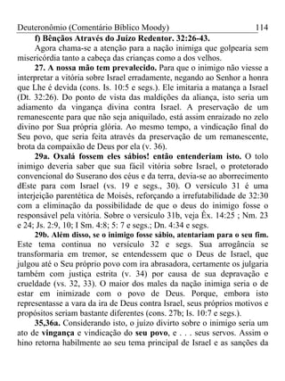 Deuteronômio (Comentário Bíblico Moody) 114
f) Bênçãos Através do Juízo Redentor. 32:26-43.
Agora chama-se a atenção para a nação inimiga que golpearia sem
misericórdia tanto a cabeça das crianças como a dos velhos.
27. A nossa mão tem prevalecido. Para que o inimigo não viesse a
interpretar a vitória sobre Israel erradamente, negando ao Senhor a honra
que Lhe é devida (cons. Is. 10:5 e segs.). Ele imitaria a matança a Israel
(Dt. 32:26). Do ponto de vista das maldições da aliança, isto seria um
adiamento da vingança divina contra Israel. A preservação de um
remanescente para que não seja aniquilado, está assim enraizado no zelo
divino por Sua própria glória. Ao mesmo tempo, a vindicação final do
Seu povo, que seria feita através da preservação de um remanescente,
brota da compaixão de Deus por ela (v. 36).
29a. Oxalá fossem eles sábios! então entenderiam isto. O tolo
inimigo deveria saber que sua fácil vitória sobre Israel, o protetorado
convencional do Suserano dos céus e da terra, devia-se ao aborrecimento
dEste para com Israel (vs. 19 e segs., 30). O versículo 31 é uma
interjeição parentética de Moisés, reforçando a irrefutabilidade de 32:30
com a eliminação da possibilidade de que o deus do inimigo fosse o
responsável pela vitória. Sobre o versículo 31b, veja Êx. 14:25 ; Nm. 23
e 24; Js. 2:9, 10; I Sm. 4:8; 5: 7 e segs.; Dn. 4:34 e segs.
29b. Além disso, se o inimigo fosse sábio, atentariam para o seu fim.
Este tema continua no versículo 32 e segs. Sua arrogância se
transformaria em tremor, se entendessem que o Deus de Israel, que
julgou até o Seu próprio povo com ira abrasadora, certamente os julgaria
também com justiça estrita (v. 34) por causa de sua depravação e
crueldade (vs. 32, 33). O maior dos males da nação inimiga seria o de
estar em inimizade com o povo de Deus. Porque, embora isto
representasse a vara da ira de Deus contra Israel, seus próprios motivos e
propósitos seriam bastante diferentes (cons. 27b; Is. 10:7 e segs.).
35,36a. Considerando isto, o juízo divirto sobre o inimigo seria um
ato de vingança e vindicação do seu povo, e . . . seus servos. Assim o
hino retorna habilmente ao seu tema principal de Israel e as sanções da
 