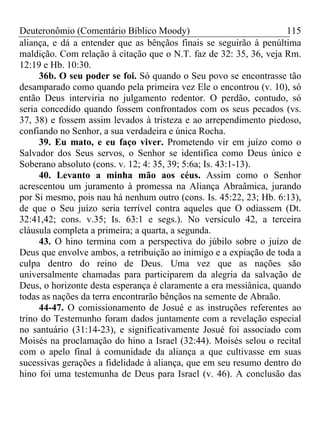 Deuteronômio (Comentário Bíblico Moody) 115
aliança, e dá a entender que as bênçãos finais se seguirão à penúltima
maldição. Com relação à citação que o N.T. faz de 32: 35, 36, veja Rm.
12:19 e Hb. 10:30.
36b. O seu poder se foi. Só quando o Seu povo se encontrasse tão
desamparado como quando pela primeira vez Ele o encontrou (v. 10), só
então Deus interviria no julgamento redentor. O perdão, contudo, só
seria concedido quando fossem confrontados com os seus pecados (vs.
37, 38) e fossem assim levados à tristeza e ao arrependimento piedoso,
confiando no Senhor, a sua verdadeira e única Rocha.
39. Eu mato, e eu faço viver. Prometendo vir em juízo como o
Salvador dos Seus servos, o Senhor se identifica como Deus único e
Soberano absoluto (cons. v. 12; 4: 35, 39; 5:6a; Is. 43:1-13).
40. Levanto a minha mão aos céus. Assim como o Senhor
acrescentou um juramento à promessa na Aliança Abraâmica, jurando
por Si mesmo, pois nau há nenhum outro (cons. Is. 45:22, 23; Hb. 6:13),
de que o Seu juízo seria terrível contra aqueles que O odiassem (Dt.
32:41,42; cons. v.35; Is. 63:1 e segs.). No versículo 42, a terceira
cláusula completa a primeira; a quarta, a segunda.
43. O hino termina com a perspectiva do júbilo sobre o juízo de
Deus que envolve ambos, a retribuição ao inimigo e a expiação de toda a
culpa dentro do reino de Deus. Uma vez que as nações são
universalmente chamadas para participarem da alegria da salvação de
Deus, o horizonte desta esperança é claramente a era messiânica, quando
todas as nações da terra encontrarão bênçãos na semente de Abraão.
44-47. O comissionamento de Josué e as instruções referentes ao
trino do Testemunho foram dados juntamente com a revelação especial
no santuário (31:14-23), e significativamente Josué foi associado com
Moisés na proclamação do hino a Israel (32:44). Moisés selou o recital
com o apelo final à comunidade da aliança a que cultivasse em suas
sucessivas gerações a fidelidade à aliança, que em seu resumo dentro do
hino foi uma testemunha de Deus para Israel (v. 46). A conclusão das
 