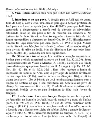 Deuteronômio (Comentário Bíblico Moody) 118
6. Viva Rúben. Moisés orou para que Rúben não sofresse extinção
tribal.
7. Introduze-o no seu povo. A bênção para o Judá real (o quarto
filho de Lia) é, com efeito, uma oração para que a bênção profética de
Jacó para ele fosse cumprida (cons. Gn. 49:9-12), para que Judá fosse
capacitado a desempenhar a tarefa real de derrotar os adversários,
retomando então ao seu povo a fim de merecer sua obediência. No
testamento de Jacó, Simeão e Levi (o segundo e terceiro frios de Lia)
foram repreendidos e dispersos em Israel (Gn. 49: 5-7). Historicamente,
Simeão foi logo absorvido por Judá (cons. Js. 19-2 e segs.). Moisés
omitiu Simeão nas bênçãos individuais (o número doze sendo atingido
pela divisão da tribo de José). Mas ele distribuiu Levi por todo Israel
(cons. Js. 21:1-40), dando-lhe um novo significado.
9b. Observou a tua aliança. Levi exibiu a devoção necessária ao
Senhor para o oficio sacerdotal na prova do Sinai (Êx. 32:26.29). Sobre
os acontecimentos de Massá e Meribá (Dt. 33: 8b), o começo e o fim da
prova divina por que passou Israel (cons. 8: 2 e segs.), veja Êx. 17: 1-7;
Nm. 20:1-13; Dt. 6:16; 9:22; 32:51. Esta tribo recebeu a honra do
sacerdócio na família de Arão, com o privilégio de receber revelações
divinas especiais (33:8a), ensinar as leis da aliança(v. 10a), e oficiar
diante do altar (v. 10b). A bênção de Levi termina adequadamente com a
oração no sentido de que o seu ministério em beneficio do povo da
aliança Se comprovasse eficaz (v. 11). Tendo lidado com as tribos real e
sacerdotal, Moisés voltou-se para Benjamim (o filho mais jovem de
Raquel).
12c. Ele descansará nos seus braços. Benjamim recebeu a porção
de Jerusalém na fronteira de Judá, lugar do santuário e trono do Senhor
(cons. Gn. 49: 27; Js. 15:8; 18:16). O uso do termo "ombros" nesta
passagem (E.R.C.) para indicar a posição elevada de Jerusalém, sustenta
a idéia de que o Senhor é o sujeito de habitar. Sobre o amado do Senhor,
veja Jr. 11:15 ; Sl. 60:5. Junto com Benjamim na bênção (Dt. 33:13-17) e
na herança territorial estava José (o filho mais velho de Raquel). A
 