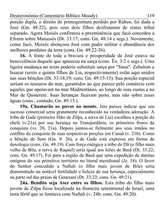 Deuteronômio (Comentário Bíblico Moody) 119
porção dupla, o direito de primogenitura perdido por Rúben, foi dada a
José (Gn. 48:22), pois seus dois filhos desfrutaram de status tribal
separado. Agora Moisés confirmou a preeminência que Jacó concedeu a
Efraim sobre Manassés (Dt. 33:17; cons. Gn. 48:14 e segs.). Novamente,
como Jacó, Moisés abençoou José com puder militar e abundância dos
melhores produtos da terra (cons. Gn. 49:22-26).
16. A fonte de toda a bravura e prosperidade de José estava na
benevolência daquele que apareceu na sarça (cons. Êx. 3:2 e segs.). Uma
ligeira mudança no texto poderia substituir sarça por "Sinai". Zebulom e
Issacar (sexto e quinto filhos de Lia, respectivamente) estão aqui unidos
nas suas bênçãos (Dt. 33:18,19; cons. Gn. 49:13-15). Sua porção especial
seriam os tesouros do mar, garantidos ao que parece pelo comércio com
aqueles que operavam no mar Mediterrâneo, ao longo de suas custas e no
Mar de Quinerete. Suas heranças ficavam perto, mas não sobre essas
águas (cons., contudo, Gn. 49:13 ).
19a. Chamarão os povos ao monte. Isto parece indicar que seu
sucesso comercial seria gratamente reconhecido na verdadeira adoração. A
tribo de Gade (primeiro filho de Zilpa, a serva de Lia) escolheu a porção do
chefe (v.21a) por sua herança na Transjordânia, os primeiros frutos da
conquista (vs. 20, 21a). Depois juntou-se fielmente aos seus irmãos no
conflito da conquista de suas respectivas porções em Canaã (v. 21b). Como
a bênção de Sem (Gn. 9: 26), a de Gade está expressa em forma de
doxologia (cons. Gn. 49:19). Com força enérgica a tribo de Dã (o filho mais
velho de Bila, a serva de Raquel) seria igual aos leões de Basã (Dt. 33:22;
cons. Gn. 49:17). Foi para a região de Basã que uma expedição de danitas
emigrou do seu primitivo território no litoral meridional (Jz. 18). O favor
do Senhor concedido a Naftali (o filho mais jovem de Bila) seria
demonstrado na notável fertilidade e beleza de sua herança, especialmente
na parte sul das praias de Genesaré (Dt. 33:23; cons. Gn. 49:21).
24a. Bendito seja Aser entre os filhos. Esta tribo do filho mais
jovem de Zilpa ficou localizada na fronteira setentrional de Israel, uma
terra fértil que se limitava com Naftali (v. 24b; cons. Gn. 49:20).
 
