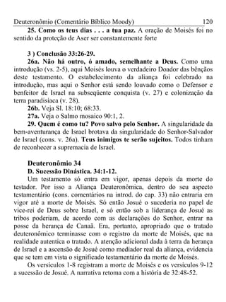 Deuteronômio (Comentário Bíblico Moody) 120
25. Como os teus dias . . . a tua paz. A oração de Moisés foi no
sentido da proteção de Aser ser constantemente forte
3 ) Conclusão 33:26-29.
26a. Não há outro, ó amado, semelhante a Deus. Como uma
introdução (vs. 2-5), aqui Moisés louva o verdadeiro Doador das bênçãos
deste testamento. O estabelecimento da aliança foi celebrado na
introdução, mas aqui o Senhor está sendo louvado como o Defensor e
benfeitor de Israel na subseqüente conquista (v. 27) e colonização da
terra paradisíaca (v. 28).
26b. Veja Sl. 18:10; 68:33.
27a. Veja o Salmo mosaico 90:1, 2.
29. Quem é como tu? Povo salvo pelo Senhor. A singularidade da
bem-aventurança de Israel brotava da singularidade do Senhor-Salvador
de Israel (cons. v. 26a). Teus inimigos te serão sujeitos. Todos tinham
de reconhecer a supremacia de Israel.
Deuteronômio 34
D. Sucessão Dinástica. 34:1-12.
Um testamento só entra em vigor, apenas depois da morte do
testador. Por isso a Aliança Deuteronômica, dentro do seu aspecto
testamentário (cons. comentários na introd. do cap. 33) não entraria em
vigor até a morte de Moisés. Só então Josué o sucederia no papel de
vice-rei de Deus sobre Israel, e só então sob a liderança de Josué as
tribos poderiam, de acordo com as declarações do Senhor, entrar na
posse da herança de Canaã. Era, portanto, apropriado que o tratado
deuteronômico terminasse com o registro da morte de Moisés, que na
realidade autentica o tratado. A atenção adicional dada à terra da herança
de Israel e a ascensão de Josué como mediador real da aliança, evidencia
que se tem em vista o significado testamentário da morte de Moisés.
Os versículos 1-8 registram a morte de Moisés e os versículos 9-12
a sucessão de Josué. A narrativa retoma com a história de 32:48-52.
 