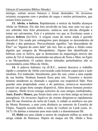 Gênesis (Comentário Bíblico Moody) 48
inimigo, caíram nesses buracos e foram destruídos. Os invasores
orientais escaparam com o produto do saque e muitos prisioneiros, que
seriam feitos escravos.
13. Abrão, o hebreu. Rapidamente a notícia da batalha alcançou
Abrão no Hebrom. Ele não fora envolvido na luta, mas uma vez que o
seu sobrinho fora feito prisioneiro, sentia-se sem dúvida obrigado a
tentar um salvamento. Esta é a primeira vez que as Escrituras usam a
palavra hebreu (hei'ibri). A origem exata do nome ainda é questão
discutível. Era usada por estrangeiros para designar os descendentes de
Abraão e dos patriarcas. Provavelmente significa "um descendente de
Éber" ou "alguém do outro lado" (do rio). Isto se aplica a Abrão como
alguém que emigrou da Mesopotâmia. Alguns têm identificado os
hebreus com os habiru, que se destacaram na arqueologia através das
cartas de Tel el Amarna encontradas nas placas de Nuzu e Mari, no Egito
e na Mesopotâmia. O caráter desses nômades perturbadores não os
recomendaria como filhos de Abrão.
14. A palavra hebraica riq (E.R.C., armou) descreve o trabalho
rápido e completo de Abrão convocando cada homem capaz para a ação
imediata. Foi traduzido, literalmente, para fez sair, como a uma espada
de sua bainha. Nenhum homem ficou para trás. Trezentos e dezoito
homens atenderam ao chamado e seguiram seu respeitável líder. Para
guardar uma propriedade como a do patriarca, tornava-se necessário
possuir um grupo forte sempre disponível, Além desses homens prontos
e capazes, Abrão levou consigo exércitos de seus amigos confederados,
Aner, Escol e Manre, que foram leais com o seu bom amigo na hora da
emergência. Os invasores fugitivos do oriente dirigiram-se rapidamente
para Dã nas fronteiras do norte de Canaã. A cidade se aninhava aos pés
do Monte Hermom, a uma certa distância ao noroeste de Cesaréia de
Filipos. Naquela ocasião tinha o nome de Leshem ou Laish (cons. Jz.
18:7). Os danitas a tomaram anos mais tarde e a denominaram Dã.
15. Hobá era uma cidade a menos de cinqüenta milhas ao norte da
antiga cidade de Damasco. Depois do ataque em Dã, Abrão e Seus
 