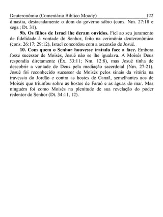 Deuteronômio (Comentário Bíblico Moody) 122
dinastia, destacadamente o dom do governo sábio (cons. Nm. 27:18 e
segs.; Dt. 31).
9b. Os filhos de Israel lhe deram ouvidos. Fiel ao seu juramento
de fidelidade à vontade do Senhor, feito na cerimônia deuteronômica
(cons. 26:17; 29:12), Israel concordou com a ascensão de Josué.
10. Com quem o Senhor houvesse tratado face a face. Embora
fosse sucessor de Moisés, Josué não se lhe igualava. A Moisés Deus
respondia diretamente (Êx. 33:11; Nm. 12:8), mas Josué tinha de
descobrir a vontade de Deus pela mediação sacerdotal (Nm. 27:21).
Josué foi reconhecido sucessor de Moisés pelos sinais da vitória na
travessia do Jordão e contra as hostes de Canaã, semelhantes aos de
Moisés que triunfou sobre as hostes de Faraó e as águas do mar. Mas
ninguém foi como Moisés na plenitude de sua revelação do poder
redentor do Senhor (Dt. 34:11, 12).
 
