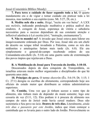 Josué (Comentário Bíblico Moody) 8
7. Para teres o cuidado de fazer segundo toda a lei. O quarto
mandamento era o de vigiar e tomar cuidado em praticar toda a lei
mosaica, mas também o seu espírito (cons. Mt. 5:27, 28, etc.).
8. Medita nele dia e noite. Heigé, "recite em voz baixa". A LXX
usa meletéo, indicando ponderação meditativa e prática audível dos
oradores. A coragem de Josué, esperança de vitória e sabedoria
necessárias para o sucesso dependiam de sua constante atenção e
inflexível aderência à Lei escrita (tôré, "instrução, ensinamentos").
9. Não to mandei eu? A invasão que Josué estava para liderar era
inequivocamente ordenada por Deus. Por isso, Josué não era um chefe
do deserto ou xeique tribal invadindo a Palestina, como os reis dos
midianitas e amalequitas fariam mais tarde (Jz. 6.8). Ele era
simplesmente o general-de-campo recebendo ordens do seu
Comandante-em-chefe (Js. 5:14) em uma guerra santa de exterminação
dos povos ímpios que rejeitavam a Deus.
B. A Mobilização de Josué para Travessia do Jordão. 1:10-18.
Descansados depois da dura conquista da Transjordânia, os
israelitas estavam muito melhor organizados e disciplinados do que há
quarenta anos atrás.
10. Príncipes do povo. O termo shorerîm (Êx. 5:6-19; Dt. 1:15; 1
Cr. 27:1) designa os escribas do alistamento, correspondendo hoje aos
oficiais do estado maior que distribuem as ordens administrativas
superiores.
11. Comida. Uma vez que já tinham acesso a outro tipo de
alimento, não tinham mais de depender do maná somente; logo este
cessaria de vez (5:11, 12). Eles podiam ir à procura de alimento nos
campos do oásis de Jericó onde havia cereal maduro. Deus não
sustentaria o Seu povo no ócio. Dentro de três dias. Literalmente, ainda
três dias e passareis por este Jordão, indica que iriam começar a
caminhada que os levaria para o outro lado do Jordão. Provavelmente os
 
