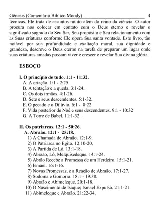 Gênesis (Comentário Bíblico Moody) 4
técnicas. Ele trata de assuntos muito além do reino da ciência. O autor
procura nos colocar em contato com o Deus eterno e revelar o
significado sagrado do Seu Ser, Seu propósito e Seu relacionamento com
as Suas criaturas conforme Ele opera Sua santa vontade. Este livro, tão
notável por sua profundidade e exaltação moral, sua dignidade e
grandeza, descreve o Deus eterno na tarefa de preparar um lugar onde
suas criaturas amadas possam viver e crescer e revelar Sua divina glória.
ESBOÇO
I. O princípio de tudo. 1:1 - 11:32.
A. A criação. 1:1 - 2:25.
B. A tentação e a queda. 3:1-24.
C. Os dois irmãos. 4:1-26.
D. Sete e seus descendentes. 5:1-32.
E. O pecado e o Dilúvio. 6:1 - 8:22
F. Vida posterior de Noé e seus descendentes. 9:1 - 10:32
G. A Torre de Babel. 11:1-32.
II. Os patriarcas. 12:1 - 50:26.
A. Abraão. 12:1 - 25:18.
1) A Chamada de Abraão. 12:1-9.
2) O Patriarca no Egito. 12:10-20.
3) A Partida de Ló. 13:1-18.
4) Abraão, Ló, Melquisedeque. 14:1-24.
5) Abrão Recebe a Promessa de um Herdeiro. 15:1-21.
6) Ismael. 16:1-16.
7) Novas Promessas, e a Reação de Abraão. 17:1-27.
8) Sodoma e Gomorra. 18:1 - 19:38.
9) Abraão e Abimeleque. 20:1-18.
10) O Nascimento de Isaque; Ismael Expulso. 21:1-21.
11) Abimeleque e Abraão. 21:22-34.
 