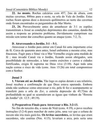 Josué (Comentário Bíblico Moody) 12
22. Ao monte. Rochas calcárias com 457, 2ms de altura, com
muitas cavernas, 800ms para o oeste, na orla do Vale do Jordão. Estas
rochas ficam apenas doze a dezesseis quilômetros ao norte das cavernas
onde foram encontrados os pergaminhos do Mar Morto.
23, 24. Provavelmente antes do amanhecer de 3:1 os espiões
transmitiram a Josué as condições deprimentes dos cananitas, dando-lhe
assim a resposta ao primeiro problema. Devidamente cumpriram sua
missão sem tentar dar conselhos quanto ao ataque (cons. 7:2, 3).
D. Atravessando o Jordão. 3:1 – 5:1.
Atravessar o Jordão para entrar em Canaã foi unta importante crise
de fé. Cerca de quarenta anos antes, Israel enfrentou a mesma crise, mas
fracassou. Fugir para o Sinai via o Mar Vermelho exigiu uma medida de
fé ; mas invadir Canaã via o Jordão, ficando assim obrigados, sem
possibilidade de retroceder, a lutar contra exércitos e carros e cidades
fortificadas, exigia fé suprema no Deus vivo (3:10). Aqui toda uma
nação correu o risco de vida (cons. Atos 15:26) em total compromisso
com o Senhor.
Josué 3
1. Vieram até ao Jordão. Tão logo os espias deram o seu relatório,
Josué recebeu a confirmação de que Deus estava operando. Embora
ainda não soubesse como atravessar o rio, pela fé fez o acampamento se
transferir para a orla do Zor, a estreita depressão de 45,72ms de
profundidade na qual se acumulavam as águas que vinham da "floresta
do Jordão" (Jr. 12:5 ; 49:19).
1) Preparativos Finais para Atravessar o Rio. 3:2-13.
No fim do terceiro dia, o nono de Nisã (cons. 4:19), o povo recebeu
instruções (3:2-4) para marchar de outro jeito, uma vez que a coluna de
nuvem não iria mais guiá-los. Os levitas sacerdotes, os levitas que eram
sacerdotes, não coatitas (Nm. 4:15), levariam a arca, pois seria uma
 