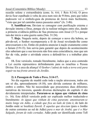 Josué (Comentário Bíblico Moody) 13
ocasião solene e extraordinária (cons. Is. 6:6; 1 Reis 8:3-6). O povo
devia ficar espalhado à volta da arca num raio de 914rns, para que todos
pudessem ver o símbolo-guia da promessa de Jeová mais facilmente,
"visto que por tal caminho nunca passastes antes" (Js. 3:4b).
5. Santificai-vos. Deviam se consagrar com purificação externa e
devoção interna a Deus, porque ele ia realizar milagres entre eles, dando
a primeira evidência pública de Sua promessa com Josué (3:7) e porque
iam dar inicio a uma guerra santa (Nm. 31:24).
7. Hoje. Naquela noite, depois de começar o novo dia hebreu, ao
pôr-do-sol, o Senhor recompensaria a fé de Josué revelando-lhe como
atravessariam o rio. Então ele poderia anunciar à nação exatamente como
o fariam (3:9-13). Isto servia para garantir que depois do acontecimento
eles saberiam que a sua travessia não fora uma coincidência, mas que um
Ser de vida, poder e atividade estava a defendê-los e a trabalhar pára
eles.
11. Este versículo, tomado literalmente, indica que a arca contendo
a Lei escrita representava definidamente para os israelitas a Pessoa
Divina: Eis a arca da aliança! O Senhor (‘adon) de toda a terra está para
seguir na tua frente através do Jordão.
2) A Passagem de Todo o Povo. 3:14-17.
No dia seguinte de manhã cedo toda a nação atravessou, todos em
um só dia, apressadamente (4:10), sem dúvida centenas de milhares,
ombro a ombro. Não há necessidade que procuremos duas diferentes
narrativas da travessia, quando diversas declarações do capítulo 4 são
devidamente interpretadas. Pararam-se as águas que vinham de cima
(v. 16). Este difícil versículo pode ser explicado melhor traduzindo-o
literalmente: As águas que vinham de cima pararam; amontoaram-se
muito longe em Adão, a cidade que fica ao lado de (isto é, do lado do
Jordão onde se localiza) Zaretã. E aquelas que desciam (para o Jordão
de outras correntes ao sul de Adão) para o mar de Arabá, que é o Mar
Salgado, foram de todo cortadas. Adão pode ser identificada como Tell
 