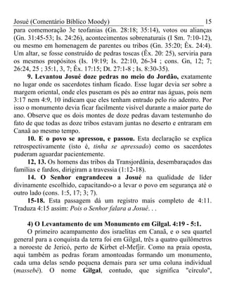 Josué (Comentário Bíblico Moody) 15
para comemoração 3e teofanias (Gn. 28:18; 35:14), votos ou alianças
(Gn. 31:45-53; Is. 24:26), acontecimentos sobrenaturais (I Sm. 7:10-12),
ou mesmo em homenagem de parentes ou tribos (Gn. 35:20; Êx. 24:4).
Um altar, se fosse construído de pedras toscas (Êx. 20: 25), serviria para
os mesmos propósitos (Is. 19:19; Is. 22:10, 26-34 ; cons. Gn, 12; 7;
26:24, 25 ; 35:1, 3, 7; Êx. 17:15; Dt. 27:1-8 ; Is. 8:30-35).
9. Levantou Josué doze pedras no meio do Jordão, exatamente
no lugar onde os sacerdotes tinham ficado. Esse lugar devia ser sobre a
margem oriental, onde eles puseram os pés ao entrar nas águas, pois nem
3:17 nem 4:9, 10 indicam que eles tenham entrado pelo rio adentro. Por
isso o monumento devia ficar facilmente visível durante a maior parte do
ano. Observe que os dois montes de doze pedras davam testemunho do
fato de que todas as doze tribos estavam juntas no deserto e entraram em
Canaã ao mesmo tempo.
10. E o povo se apressou, e passou. Esta declaração se explica
retrospectivamente (isto é, tinha se apressado) como os sacerdotes
puderam aguardar pacientemente.
12, 13. Os homens das tribos da Transjordânia, desembaraçados das
famílias e fardos, dirigiram a travessia (1:12-18).
14. O Senhor engrandeceu a Josué na qualidade de líder
divinamente escolhido, capacitando-o a levar o povo em segurança até o
outro lado (cons. 1:5, 17; 3; 7).
15-18. Esta passagem dá um registro mais completo de 4:11.
Traduza 4:15 assim: Pois o Senhor falara a Josué. . .
4) O Levantamento de um Monumento em Gilgal. 4:19 - 5:1.
O primeiro acampamento dos israelitas em Canaã, e o seu quartel
general para a conquista da terra foi em Gilgal, três a quatro quilômetros
a noroeste de Jericó, perto de Kirbet el-Mefjir. Como na praia oposta,
aqui também as pedras foram amontoadas formando um monumento,
cada uma delas sendo pequena demais para ser uma coluna individual
(massebé). O nome Gilgal, contudo, que significa "círculo",
 