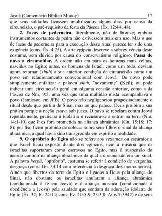 Josué (Comentário Bíblico Moody) 17
que seus soldados ficassem imobilizados alguns dias por causa da
circuncisão, o pré-requisito da festa da Páscoa (Êx. 12:44, 48).
2. Facas de pederneira, literalmente, não de bronze; embora
instrumentos cortantes de pedra não estivessem mais em uso. Mas o uso
de facas de pederneira para a execução desse ritual parece ter sido uma
exigência (cons. Êx. 4:25). A arte egípcia descreve a sobrevivência deste
costume, sem dúvida por causa do conservatismo religioso. Passa de
novo a circuncidar. A ordem não era para os homens mais velhos,
nascidos no Egito; antes, os homens de Israel, como um todo, deviam
agora retornar (shub) a sua anterior condição de circuncisão como um
povo em relacionamento convencional com Jeová. De novo pode
simplesmente enfatizar a palavra shub, "novamente" (Keil); ou pode
indicar uma circuncisão geral em alguma ocasião anterior, como a da
Páscoa de Nm. 9:5, uma vez que uma multidão mista acompanhava o
povo (Jamieson em JFB). O povo não negligenciou propositadamente o
ritual desde que partira do Sinai, mas ao que parece, Deus proibira a sua
prática porque a nação estava sob juízo. O povo se rebelara contra Jeová
repetidamente, praticara a idolatria e recusara-se a entrar na terra (Nm.
14:1-10) que lhes fora prometida na aliança abraâmica (Gn. 15:18; 17:
8); por liso ficou proibido de colocar sobre seus filhos o sinal da aliança
abraâmica, a qual havia sido transgredida em espírito e realidade.
9. O opróbrio do Egito não se refere aos vexames ou escárnios a
que Israel ficou exposto diante dos egípcios, nem a miséria que os
israelitas suportaram como escravos no Egito, mas à suspensão do
acordo contido na aliança abraâmica da qual a circuncisão era um sinal.
A palavra herpé, "opróbrio", costuma se referir à condição de vergonha,
desgraça (cons. Gn. 34:14 com referência à desgraça dos incircuncisos).
Ainda que libertos da terra do Egito e ligados a Deus pela aliança do
Sinai, não obstante os israelitas anularam a aliança abraâmica
(condicionada à fé em Jeová) e à aliança mosaica (condicionada à
obediência a Jeová) pela saudade que sentiam da adoração idólatra do
Egito (Êx. 32; Is. 24:14; cons. Ez. 20:5-9; 23:3,8; Atos 7:3942) e de seus
 