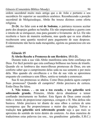 Gênesis (Comentário Bíblico Moody) 50
ordem sacerdotal muito mais antiga que a de Arão e portanto o seu
sacerdócio foi superior ao sacerdócio araônico. Reconhecendo a posição
sacerdotal de Melquisedeque, Abrão lhe trouxe dízimos como oferta
religiosa.
21-24. Ao falar com o rei de Sodoma, o patriarca recusou aceitar
parte dos despojos ganhos na batalha. Ele não empreendera a guerra com
o intuito de se enriquecer, mas para garantir o livramento de Ló. Ele não
receberia o lucro de maneira nenhuma, mas queda que os seus aliados
recebessem uma quantia razoável para pagamento de suas despesas.
Evidentemente não havia nada mesquinho, egoísta ou ganancioso em seu
caráter.
Gênesis 15
5) Abrão Recebe a Promessa de um Herdeiro. 15:1-21.
Durante toda a sua vida Abrão manifestou uma forte confiança em
Deus. Foi fácil permitir que esta confiança brilhasse nas horas de triunfo.
Quando ele se lembrava das maravilhosas promessas de Deus, era um
conforto saber que o cumprimento delas seda na sua semente e por meio
dela. Mas quando ele envelheceu e o fim de sua vida se aproximou
enquanto ele continuava sem filhos, sentiu-se tentado a esmorecer.
Sua fé nas promessas se abalou. Como Deus poderia agora cumprir
Suas promessas? Quando aS cumpriria? Abrão precisava de certeza.
Então Deus lhe falou.
1. Não temas. . . eu sou o teu escudo, e teu galardão será
sobremodo grande. Primeiro, Abrão devia abandonar o temor
confiando inteiramente no Senhor. Esta figura de Deus como escudo
tinha o intuito de proporcionar esperança, coragem e fé. Mas defesa não
bastava. Abrão precisava ter diante de seus olhos a certeza de uma
recompensa que lhe proporcionasse a maior das alegrias. Talvez a
tradução teu galardão será sobremodo grande seja a que mais se
aproxima do sentido do texto dentro do contexto. As duas maneiras de
traduzirmos estas palavras (eu sou... teu grandíssimo galardão, E.R.C.)
 