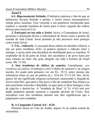 Josué (Comentário Bíblico Moody) 20
Josué 6
6:1. Rigorosamente fechada. O hebraico expressa o fato de que os
defensores haviam fechado o portão, e Jericó estava incomunicável,
sitiada pelos israelitas. Este versículo é um parêntesis introduzido para
explicar a situação imediata de Jericó para o leitor, seguida das ordens
divinas para Josué (6:2-5).
2. Entreguei na tua mão a Jericó. Jeová, o Comandante de Josué,
prometeu a destruição divina e sobrenatural de Jericó como o penhor da
tomada de toda Canaã. Josué portanto já não precisava mais planejar
como tomar Jericó.
3. Vós... rodeareis. A execução desta ordem em absoluto silêncio, a
não ser pelas trombetas (6:8), só poderia produzir o ridículo entre o
inimigo, e assim seria uma disciplina de humilhação para os israelitas. O
resplendor da fé da parte de Josué. dos sacerdotes e do povo luziu por
uma semana no mais alto grau atingido em toda a história de Israel
(cons. Hb. 11:30).
4. Sete trombetas de chifres de camelos. Literalmente, sete
trombetas do jubileu. O hebraico yobel ("chifre de carneiro"), de origem
incerta, foi usado pela primeira vez em Êx. 19:13, antes mesmo das
referências feitas ao ano do jubileu (Lv. 25:8-54; 27:17-24; Nm. 36:4);
parece ter um significado religioso-cerimonial, anunciando a chegada de
Jeová como Rei, quer para o Seu povo a fim de completar Sua aliança ou
para proclamar remissão e liberdade, ou quer para os Seus inimigos a fim
de jogá-los e destruí-los. A "trombeta de Deus" (I Ts. 4:16) terá este
duplo propósito quando anunciar o segundo advento de Cristo. Sete
sacerdotes com sete trombetas durante sete dias significavam que o
julgamento seria completo.
B. A Campanha Central. 6:6 – 8:29.
Primeiro Jericó no Vale do Jordão, depois Ai na cadeia central de
montanhas.
 